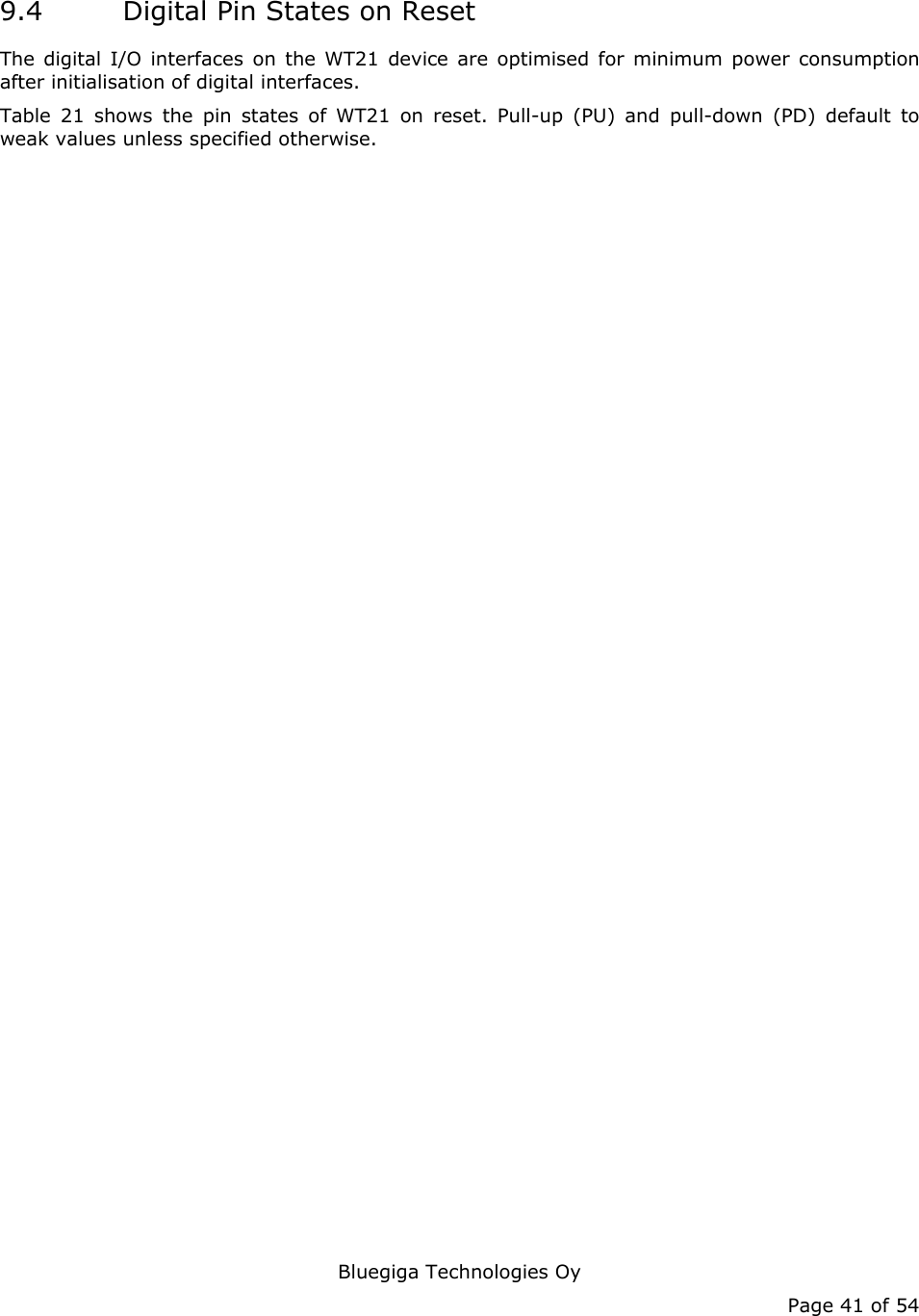   Bluegiga Technologies Oy Page 41 of 54 9.4 Digital Pin States on Reset The digital I/O interfaces on the WT21 device are optimised for minimum power consumption after initialisation of digital interfaces. Table 21 shows the pin states of WT21 on reset. Pull-up (PU) and pull-down (PD) default to weak values unless specified otherwise. 