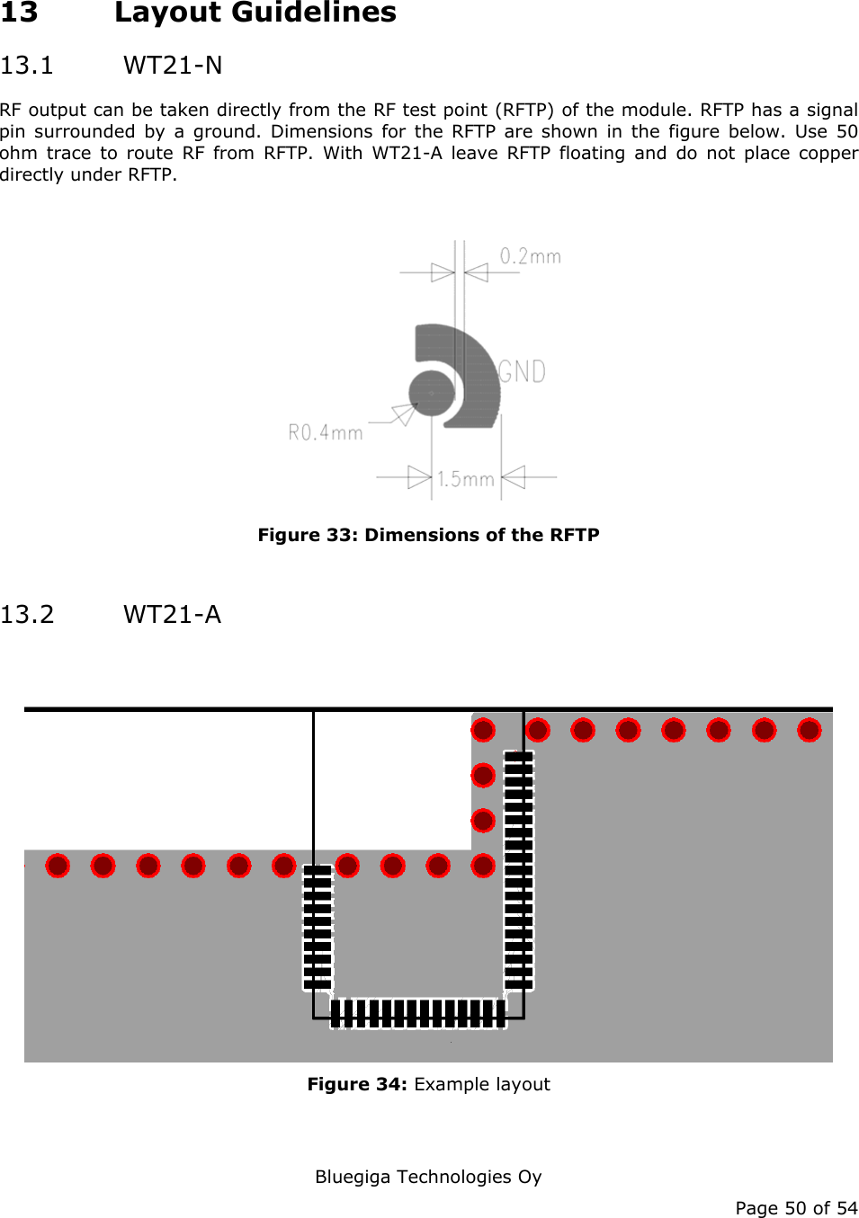   Bluegiga Technologies Oy Page 50 of 54 13 Layout Guidelines 13.1  WT21-N RF output can be taken directly from the RF test point (RFTP) of the module. RFTP has a signal pin surrounded by a ground. Dimensions for the RFTP are shown in the figure below. Use 50 ohm trace to route RF from RFTP. With WT21-A leave RFTP floating and do not place copper directly under RFTP.   Figure 33: Dimensions of the RFTP  13.2  WT21-A  Figure 34: Example layout   