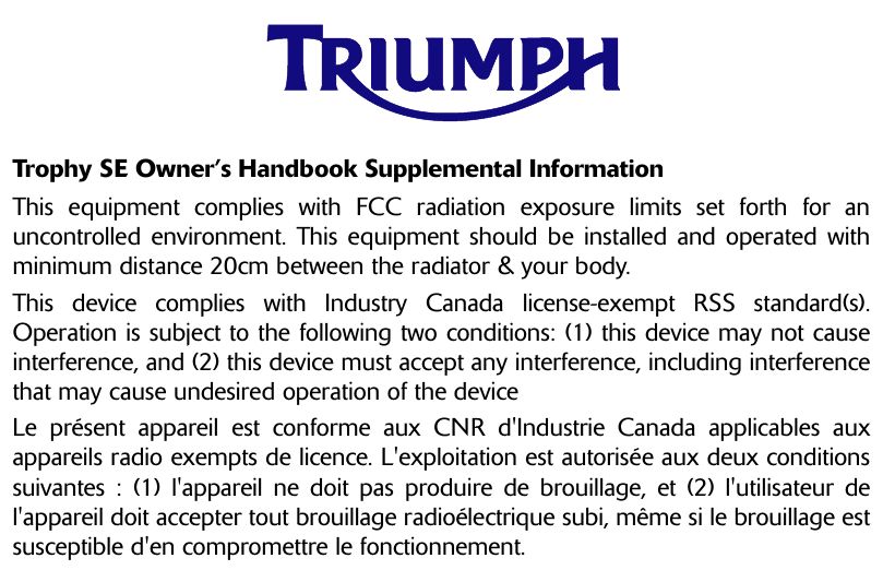 Trophy SE Owner’s Handbook Supplemental InformationThis equipment complies with FCC radiation exposure limits set forth for anuncontrolled environment. This equipment should be installed and operated withminimum distance 20cm between the radiator &amp; your body.This device complies with Industry Canada license-exempt RSS standard(s).Operation is subject to the following two conditions: (1) this device may not causeinterference, and (2) this device must accept any interference, including interferencethat may cause undesired operation of the deviceLe présent appareil est conforme aux CNR d&apos;Industrie Canada applicables auxappareils radio exempts de licence. L&apos;exploitation est autorisée aux deux conditionssuivantes : (1) l&apos;appareil ne doit pas produire de brouillage, et (2) l&apos;utilisateur del&apos;appareil doit accepter tout brouillage radioélectrique subi, même si le brouillage estsusceptible d&apos;en compromettre le fonctionnement.