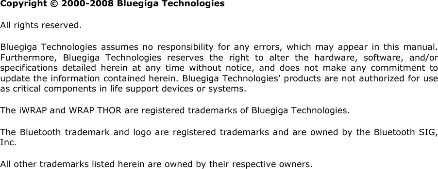                        Copyright © 2000-2008 Bluegiga Technologies All rights reserved.  Bluegiga  Technologies  assumes no responsibility for any errors, which  may  appear  in  this  manual. Furthermore,  Bluegiga  Technologies  reserves  the  right  to  alter  the  hardware,  software,  and/or specifications  detailed  herein  at  any  time  without  notice,  and  does  not  make  any  commitment  to update the information contained herein. Bluegiga Technologies’ products are not authorized for use as critical components in life support devices or systems. The iWRAP and WRAP THOR are registered trademarks of Bluegiga Technologies.  The Bluetooth trademark and logo are registered trademarks and are owned by the Bluetooth SIG, Inc.  All other trademarks listed herein are owned by their respective owners.  