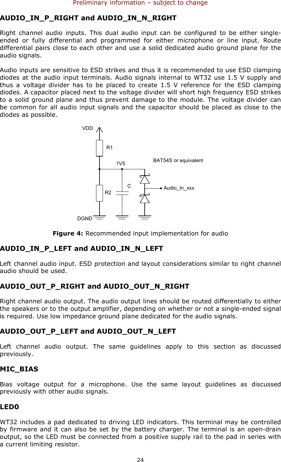 Preliminary information – subject to change  24 AUDIO_IN_P_RIGHT and AUDIO_IN_N_RIGHT Right  channel  audio  inputs.  This  dual  audio  input  can  be  configured  to  be  either  single-ended  or  fully  differential  and  programmed  for  either  microphone  or  line  input.  Route differential pairs close to each other and use a solid dedicated audio ground plane for the audio signals.  Audio inputs are sensitive to ESD strikes and thus it is recommended to use ESD clamping diodes at the audio  input terminals. Audio signals internal to WT32 use 1.5 V supply and thus  a  voltage  divider  has  to  be  placed  to  create  1.5  V  reference  for  the  ESD  clamping diodes. A capacitor placed next to the voltage divider will short high frequency ESD strikes to a solid ground plane and thus prevent damage to the module. The voltage divider can be common for all audio input signals and the capacitor should be placed as close to the diodes as possible.  Audio_In_xxxR1R2CBAT54S or equivalentVDDDGND1V5 Figure 4: Recommended input implementation for audio AUDIO_IN_P_LEFT and AUDIO_IN_N_LEFT Left channel audio input. ESD protection and layout considerations similar to right channel audio should be used. AUDIO_OUT_P_RIGHT and AUDIO_OUT_N_RIGHT Right channel audio output. The audio output lines should be routed differentially to either the speakers or to the output amplifier, depending on whether or not a single-ended signal is required. Use low impedance ground plane dedicated for the audio signals. AUDIO_OUT_P_LEFT and AUDIO_OUT_N_LEFT Left  channel  audio  output.  The  same  guidelines  apply  to  this  section  as  discussed previously. MIC_BIAS Bias  voltage  output  for  a  microphone.  Use  the  same  layout  guidelines  as  discussed previously with other audio signals.  LED0 WT32 includes a pad dedicated to driving LED indicators. This terminal may be controlled by firmware and it can also be set by the battery charger. The terminal is an open-drain output, so the LED must be connected from a positive supply rail to the pad in series with a current limiting resistor. 