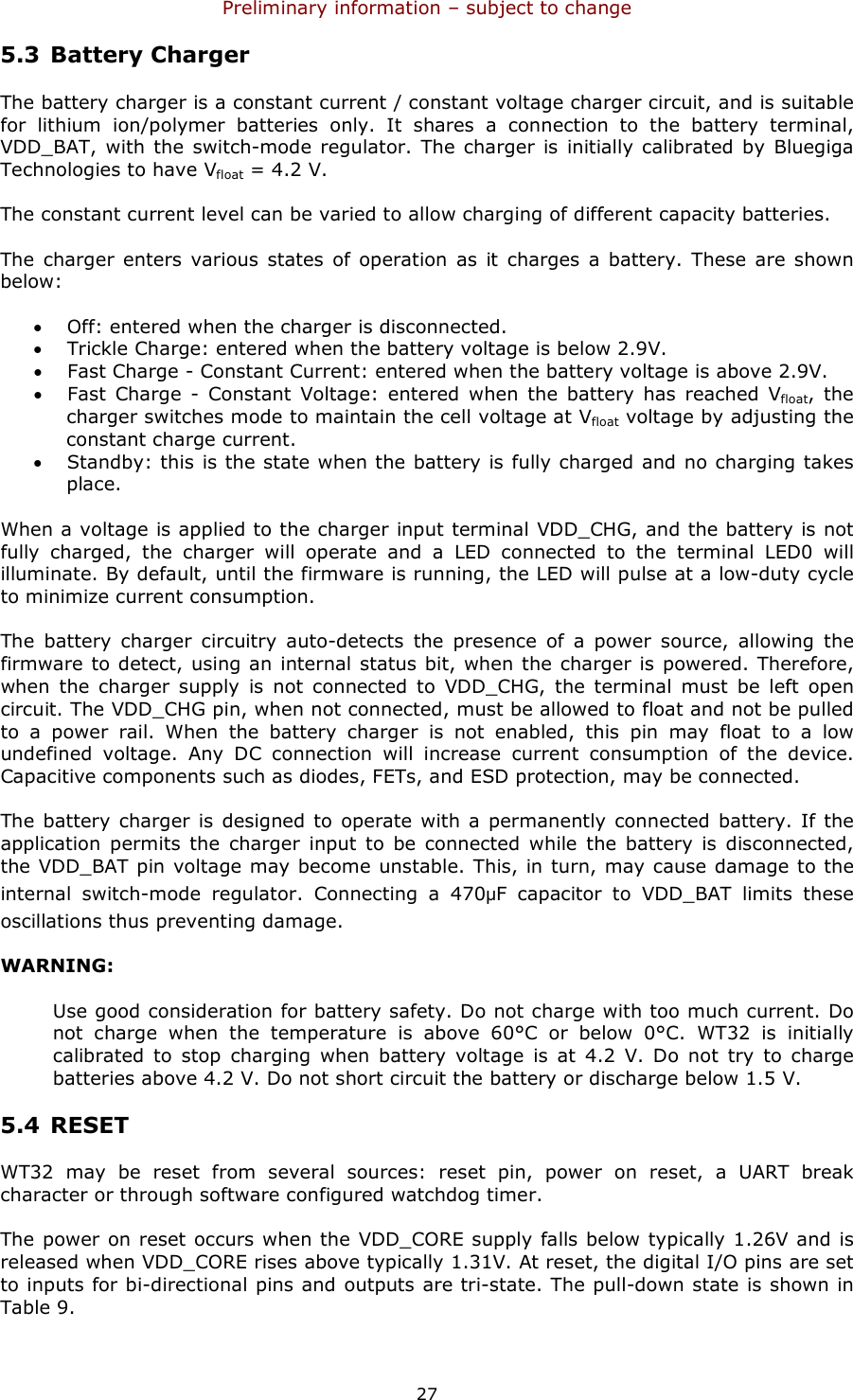 Preliminary information – subject to change  27 5.3 Battery Charger The battery charger is a constant current / constant voltage charger circuit, and is suitable for  lithium  ion/polymer  batteries  only.  It  shares  a  connection  to  the  battery  terminal, VDD_BAT,  with the switch-mode regulator. The  charger is  initially calibrated by  Bluegiga Technologies to have Vfloat = 4.2 V. The constant current level can be varied to allow charging of different capacity batteries. The charger enters various states  of operation  as  it  charges  a  battery.  These are shown below: • Off: entered when the charger is disconnected. • Trickle Charge: entered when the battery voltage is below 2.9V. • Fast Charge - Constant Current: entered when the battery voltage is above 2.9V. • Fast  Charge  -  Constant  Voltage:  entered  when  the  battery  has  reached  Vfloat,  the charger switches mode to maintain the cell voltage at Vfloat voltage by adjusting the constant charge current. • Standby: this is the state when the battery is fully charged and no charging takes place. When a voltage is applied to the charger input terminal VDD_CHG, and the battery is not fully  charged,  the  charger  will  operate  and  a  LED  connected  to  the  terminal  LED0  will illuminate. By default, until the firmware is running, the LED will pulse at a low-duty cycle to minimize current consumption. The  battery  charger  circuitry  auto-detects  the  presence  of  a  power  source,  allowing  the firmware to detect, using an internal status bit, when the charger is powered. Therefore, when  the  charger  supply  is  not  connected  to  VDD_CHG,  the  terminal  must  be  left  open circuit. The VDD_CHG pin, when not connected, must be allowed to float and not be pulled to  a  power  rail.  When  the  battery  charger  is  not  enabled,  this  pin  may  float  to  a  low undefined  voltage.  Any  DC  connection  will  increase  current  consumption  of  the  device. Capacitive components such as diodes, FETs, and ESD protection, may be connected. The battery  charger is designed to  operate with a  permanently connected  battery. If the application  permits  the  charger  input  to  be  connected  while  the  battery  is  disconnected, the VDD_BAT pin voltage may become unstable. This, in turn, may cause damage to the internal  switch-mode  regulator.  Connecting  a  470μF  capacitor  to  VDD_BAT  limits  these oscillations thus preventing damage. WARNING: Use good consideration for battery safety. Do not charge with too much current. Do not  charge  when  the  temperature  is  above  60°C  or  below  0°C.  WT32  is  initially calibrated  to  stop  charging  when  battery  voltage  is at  4.2  V.  Do  not  try  to  charge batteries above 4.2 V. Do not short circuit the battery or discharge below 1.5 V. 5.4 RESET WT32  may  be  reset  from  several  sources:  reset  pin,  power  on  reset,  a  UART  break character or through software configured watchdog timer. The power on reset occurs when the VDD_CORE supply falls below typically 1.26V and is released when VDD_CORE rises above typically 1.31V. At reset, the digital I/O pins are set to inputs for bi-directional pins and outputs are tri-state. The pull-down state is shown in Table 9.  