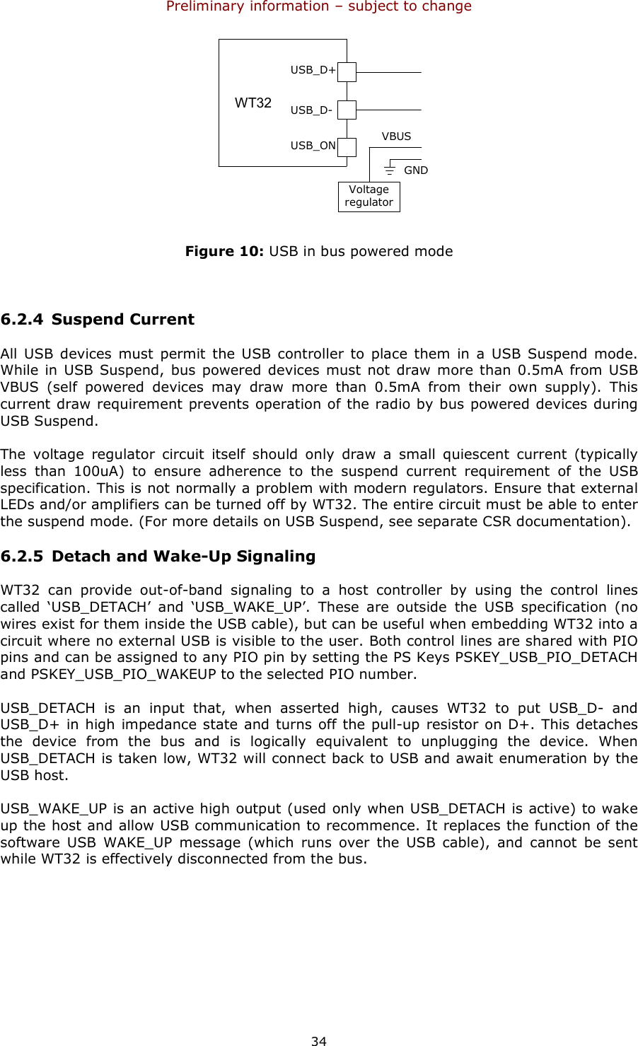 Preliminary information – subject to change  34 USB_D+USB_D-USB_ONVoltageregulatorWT12VBUSGNDWT32 Figure 10: USB in bus powered mode  6.2.4 Suspend Current All  USB  devices  must  permit  the USB  controller to  place  them  in  a USB  Suspend  mode. While in  USB Suspend,  bus powered  devices  must  not draw more than 0.5mA  from USB VBUS  (self  powered  devices  may  draw  more  than  0.5mA  from  their  own  supply).  This current draw requirement prevents operation of the radio by bus powered devices during USB Suspend. The  voltage  regulator  circuit  itself  should  only  draw  a  small  quiescent  current  (typically less  than  100uA)  to  ensure  adherence  to  the  suspend  current  requirement  of  the  USB specification. This is not normally a problem with modern regulators. Ensure that external LEDs and/or amplifiers can be turned off by WT32. The entire circuit must be able to enter the suspend mode. (For more details on USB Suspend, see separate CSR documentation). 6.2.5 Detach and Wake-Up Signaling WT32  can  provide  out-of-band  signaling  to  a  host  controller  by  using  the  control  lines called  ‘USB_DETACH’  and  ‘USB_WAKE_UP’.  These  are  outside  the  USB  specification  (no wires exist for them inside the USB cable), but can be useful when embedding WT32 into a circuit where no external USB is visible to the user. Both control lines are shared with PIO pins and can be assigned to any PIO pin by setting the PS Keys PSKEY_USB_PIO_DETACH and PSKEY_USB_PIO_WAKEUP to the selected PIO number. USB_DETACH  is  an  input  that,  when  asserted  high,  causes  WT32  to  put  USB_D-  and USB_D+ in high impedance state and turns off the pull-up resistor on D+. This detaches the  device  from  the  bus  and  is  logically  equivalent  to  unplugging  the  device.  When USB_DETACH is taken low, WT32 will connect back to USB and await enumeration by the USB host. USB_WAKE_UP is an active high output (used only when USB_DETACH is active) to wake up the host and allow USB communication to recommence. It replaces the function of the software  USB  WAKE_UP  message  (which  runs  over  the  USB  cable),  and  cannot  be  sent while WT32 is effectively disconnected from the bus. 