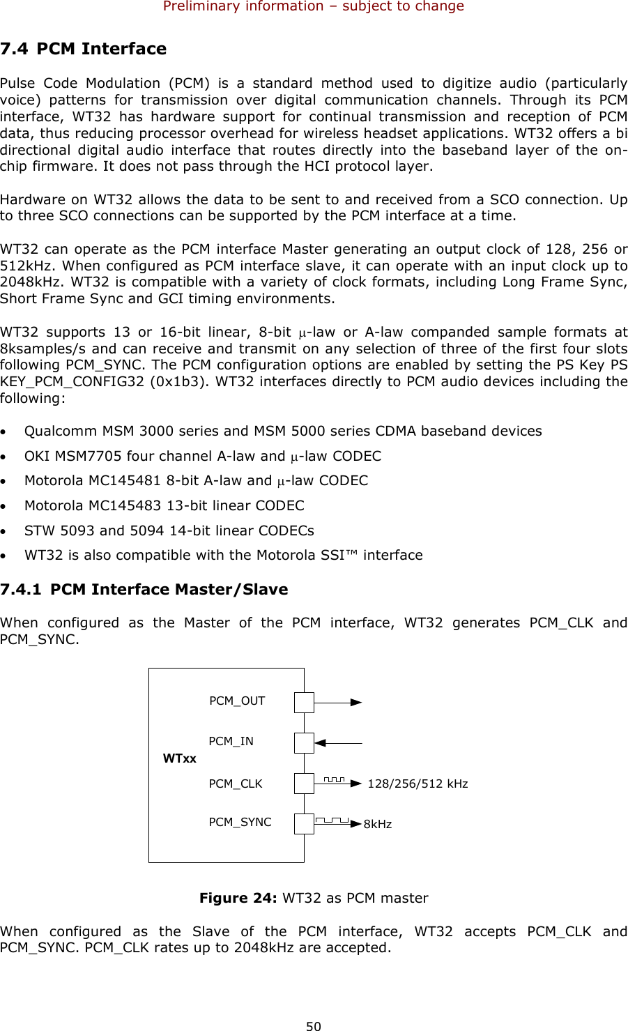 Preliminary information – subject to change  50 7.4 PCM Interface Pulse  Code  Modulation  (PCM)  is  a  standard  method  used  to  digitize  audio  (particularly voice)  patterns  for  transmission  over  digital  communication  channels.  Through  its  PCM interface,  WT32  has  hardware  support  for  continual  transmission  and  reception  of  PCM data, thus reducing processor overhead for wireless headset applications. WT32 offers a bi directional  digital  audio  interface  that  routes  directly  into  the  baseband  layer  of  the  on-chip firmware. It does not pass through the HCI protocol layer. Hardware on WT32 allows the data to be sent to and received from a SCO connection. Up to three SCO connections can be supported by the PCM interface at a time. WT32 can operate as the PCM interface Master generating an output clock of 128, 256 or 512kHz. When configured as PCM interface slave, it can operate with an input clock up to 2048kHz. WT32 is compatible with a variety of clock formats, including Long Frame Sync, Short Frame Sync and GCI timing environments. WT32  supports  13  or  16-bit  linear,  8-bit  µ-law  or  A-law  companded  sample  formats  at 8ksamples/s and can receive and transmit on any selection of three of the first four slots following PCM_SYNC. The PCM configuration options are enabled by setting the PS Key PS KEY_PCM_CONFIG32 (0x1b3). WT32 interfaces directly to PCM audio devices including the following: • Qualcomm MSM 3000 series and MSM 5000 series CDMA baseband devices • OKI MSM7705 four channel A-law and µ-law CODEC • Motorola MC145481 8-bit A-law and µ-law CODEC • Motorola MC145483 13-bit linear CODEC • STW 5093 and 5094 14-bit linear CODECs • WT32 is also compatible with the Motorola SSI™ interface 7.4.1 PCM Interface Master/Slave When  configured  as  the  Master  of  the  PCM  interface,  WT32  generates  PCM_CLK  and PCM_SYNC. PCM_OUTPCM_INPCM_CLKPCM_SYNC 8kHz128/256/512 kHzWT12WTxx Figure 24: WT32 as PCM master When  configured  as  the  Slave  of  the  PCM  interface,  WT32  accepts  PCM_CLK  and PCM_SYNC. PCM_CLK rates up to 2048kHz are accepted. 