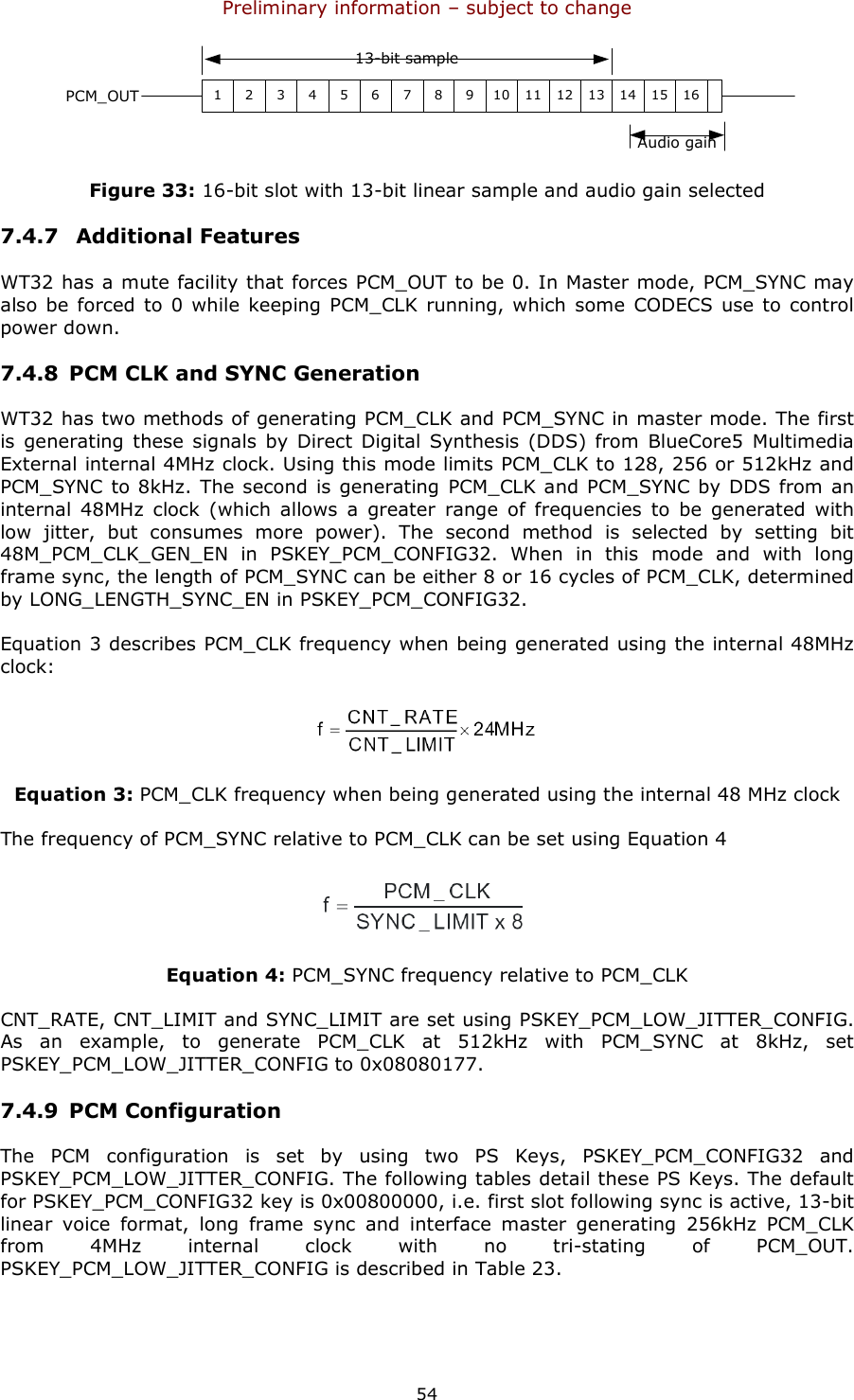 Preliminary information – subject to change  54 PCM_OUT1 2 3 4 5 6 7 8 9 10 11 12 13 14 15 16Audio gain13-bit sample Figure 33: 16-bit slot with 13-bit linear sample and audio gain selected 7.4.7  Additional Features WT32 has a mute facility that forces PCM_OUT to be 0. In Master mode, PCM_SYNC may also be forced  to 0 while keeping  PCM_CLK  running, which some  CODECS use to control power down. 7.4.8 PCM CLK and SYNC Generation WT32 has two methods of generating PCM_CLK and PCM_SYNC in master mode. The first is generating these signals  by  Direct  Digital  Synthesis (DDS) from  BlueCore5  Multimedia External internal 4MHz clock. Using this mode limits PCM_CLK to 128, 256 or 512kHz and PCM_SYNC  to 8kHz. The second  is generating  PCM_CLK and PCM_SYNC by DDS from an internal  48MHz  clock  (which  allows  a  greater  range  of  frequencies  to  be  generated  with low  jitter,  but  consumes  more  power).  The  second  method  is  selected  by  setting  bit 48M_PCM_CLK_GEN_EN  in  PSKEY_PCM_CONFIG32.  When  in  this  mode  and  with  long frame sync, the length of PCM_SYNC can be either 8 or 16 cycles of PCM_CLK, determined by LONG_LENGTH_SYNC_EN in PSKEY_PCM_CONFIG32. Equation 3 describes PCM_CLK frequency when being generated using the internal 48MHz clock:  Equation 3: PCM_CLK frequency when being generated using the internal 48 MHz clock The frequency of PCM_SYNC relative to PCM_CLK can be set using Equation 4  Equation 4: PCM_SYNC frequency relative to PCM_CLK CNT_RATE, CNT_LIMIT and SYNC_LIMIT are set using PSKEY_PCM_LOW_JITTER_CONFIG. As  an  example,  to  generate  PCM_CLK  at  512kHz  with  PCM_SYNC  at  8kHz,  set PSKEY_PCM_LOW_JITTER_CONFIG to 0x08080177. 7.4.9 PCM Configuration The  PCM  configuration  is  set  by  using  two  PS  Keys,  PSKEY_PCM_CONFIG32  and PSKEY_PCM_LOW_JITTER_CONFIG. The following tables detail these PS Keys. The default for PSKEY_PCM_CONFIG32 key is 0x00800000, i.e. first slot following sync is active, 13-bit linear  voice  format,  long  frame  sync  and  interface  master  generating  256kHz  PCM_CLK from  4MHz  internal  clock  with  no  tri-stating  of  PCM_OUT. PSKEY_PCM_LOW_JITTER_CONFIG is described in Table 23. 