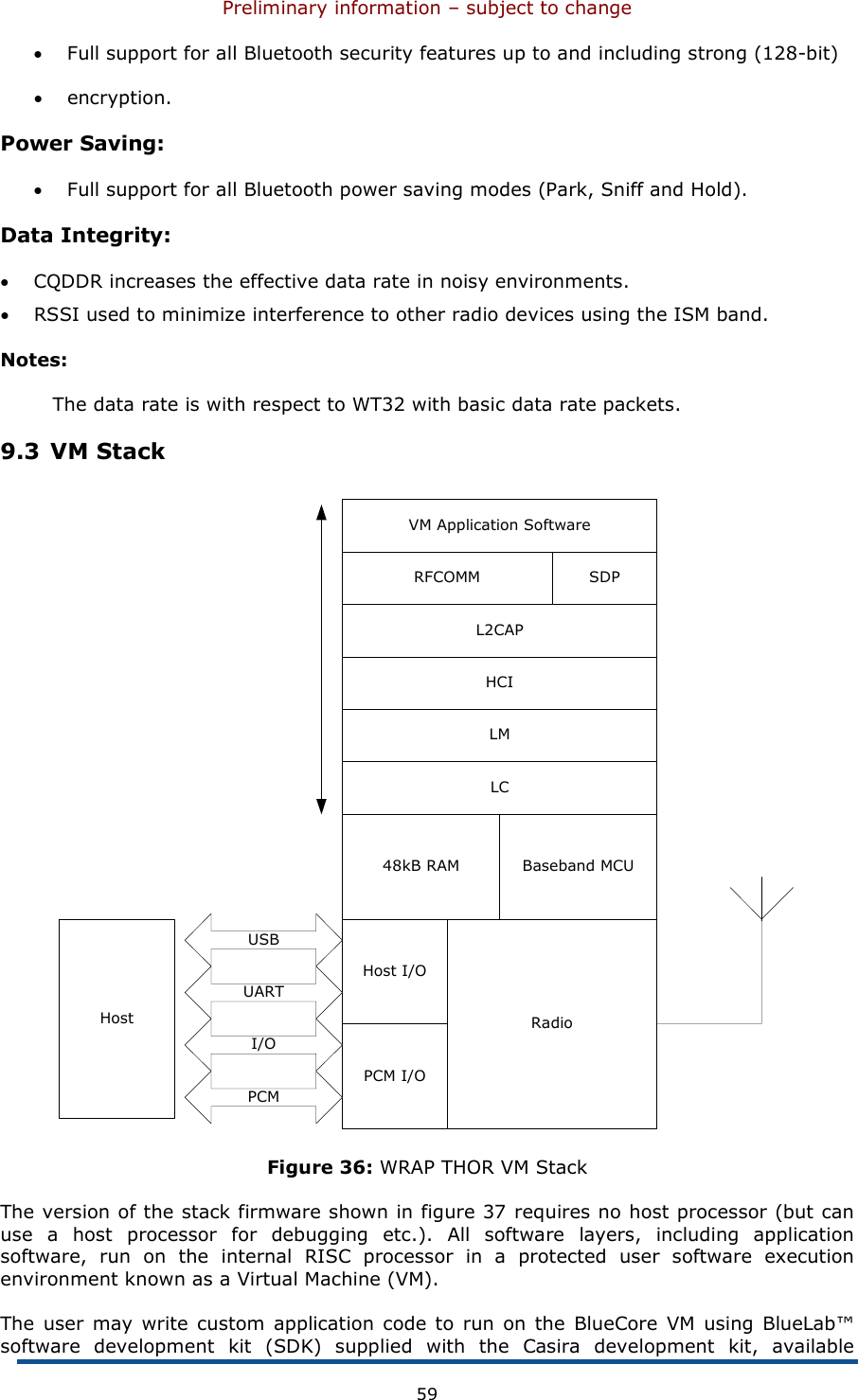 Preliminary information – subject to change  59 • Full support for all Bluetooth security features up to and including strong (128-bit)  • encryption. Power Saving: • Full support for all Bluetooth power saving modes (Park, Sniff and Hold). Data Integrity: • CQDDR increases the effective data rate in noisy environments. • RSSI used to minimize interference to other radio devices using the ISM band. Notes: The data rate is with respect to WT32 with basic data rate packets. 9.3 VM Stack PCM I/OHost I/ORadio48kB RAM Baseband MCULCLMHCIL2CAPRFCOMM SDPVM Application SoftwareUARTUSBHostI/OPCM Figure 36: WRAP THOR VM Stack The version of the stack firmware shown in figure 37 requires no host processor (but can use  a  host  processor  for  debugging  etc.).  All  software  layers,  including  application software,  run  on  the  internal  RISC  processor  in  a  protected  user  software  execution environment known as a Virtual Machine (VM). The user  may  write custom application code  to  run  on the  BlueCore  VM  using  BlueLab™ software  development  kit  (SDK)  supplied  with  the  Casira  development  kit,  available 