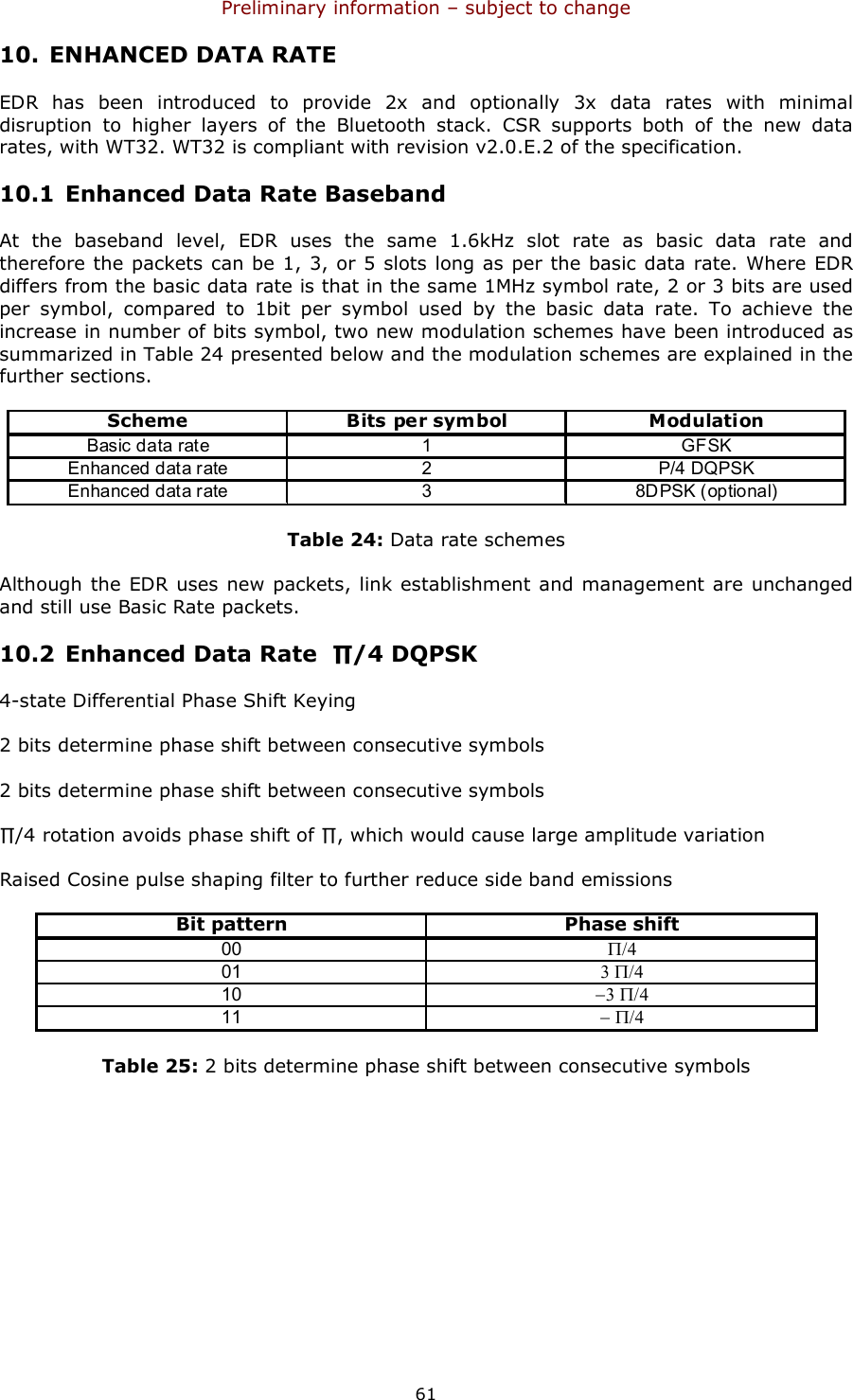 Preliminary information – subject to change  61 10. ENHANCED DATA RATE EDR  has  been  introduced  to  provide  2x  and  optionally  3x  data  rates  with  minimal disruption  to  higher  layers  of  the  Bluetooth  stack.  CSR  supports  both  of  the  new  data rates, with WT32. WT32 is compliant with revision v2.0.E.2 of the specification. 10.1 Enhanced Data Rate Baseband At  the  baseband  level,  EDR  uses  the  same  1.6kHz  slot  rate  as  basic  data  rate  and therefore the packets can be 1, 3, or 5 slots long as per the basic data rate. Where EDR differs from the basic data rate is that in the same 1MHz symbol rate, 2 or 3 bits are used per  symbol,  compared  to  1bit  per  symbol  used  by  the  basic  data  rate.  To  achieve  the increase in number of bits symbol, two new modulation schemes have been introduced as summarized in Table 24 presented below and the modulation schemes are explained in the further sections. SchemeBits per symbolModulationBasic data rate 1 GFSKEnhanced data rate 2 P/4 DQPSKEnhanced data rate 3 8DPSK (optional) Table 24: Data rate schemes Although the EDR uses new packets, link establishment and management are unchanged and still use Basic Rate packets. 10.2 Enhanced Data Rate  ∏/4 DQPSK 4-state Differential Phase Shift Keying 2 bits determine phase shift between consecutive symbols 2 bits determine phase shift between consecutive symbols ∏/4 rotation avoids phase shift of ∏, which would cause large amplitude variation Raised Cosine pulse shaping filter to further reduce side band emissions Bit patternPhase shift00Π/4013 Π/410−3 Π/411− Π/4 Table 25: 2 bits determine phase shift between consecutive symbols 