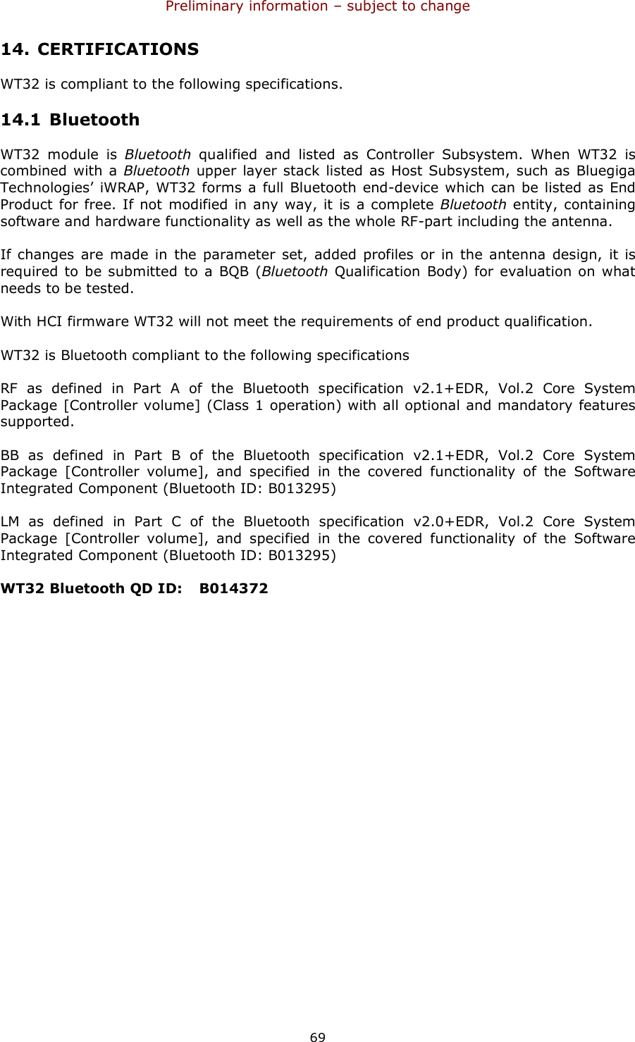 Preliminary information – subject to change  69 14. CERTIFICATIONS WT32 is compliant to the following specifications. 14.1 Bluetooth WT32  module  is  Bluetooth  qualified  and  listed  as  Controller  Subsystem.  When  WT32  is combined with a Bluetooth  upper  layer stack  listed as Host Subsystem, such as Bluegiga Technologies’ iWRAP, WT32 forms  a full Bluetooth  end-device which can be listed as End Product for free. If not modified in any way, it is a complete Bluetooth  entity, containing software and hardware functionality as well as the whole RF-part including the antenna.  If changes  are made  in  the  parameter  set, added  profiles or in  the antenna  design,  it is required to  be submitted to a  BQB  (Bluetooth  Qualification  Body) for evaluation on what needs to be tested. With HCI firmware WT32 will not meet the requirements of end product qualification. WT32 is Bluetooth compliant to the following specifications RF  as  defined  in  Part  A  of  the  Bluetooth  specification  v2.1+EDR,  Vol.2  Core  System Package [Controller volume] (Class 1 operation) with all optional and mandatory features supported. BB  as  defined  in  Part  B  of  the  Bluetooth  specification  v2.1+EDR,  Vol.2  Core  System Package  [Controller  volume],  and  specified  in  the  covered  functionality  of  the  Software Integrated Component (Bluetooth ID: B013295) LM  as  defined  in  Part  C  of  the  Bluetooth  specification  v2.0+EDR,  Vol.2  Core  System Package  [Controller  volume],  and  specified  in  the  covered  functionality  of  the  Software Integrated Component (Bluetooth ID: B013295) WT32 Bluetooth QD ID:   B014372   