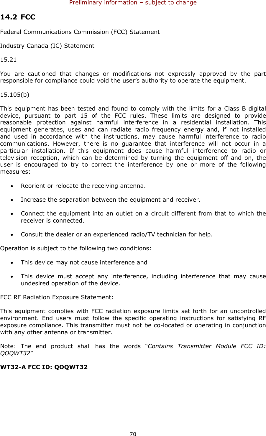 Preliminary information – subject to change  70 14.2 FCC Federal Communications Commission (FCC) Statement Industry Canada (IC) Statement 15.21 You  are  cautioned  that  changes  or  modifications  not  expressly  approved  by  the  part responsible for compliance could void the user’s authority to operate the equipment. 15.105(b) This equipment has been tested and found  to comply with the limits for a Class B digital device,  pursuant  to  part  15  of  the  FCC  rules.  These  limits  are  designed  to  provide reasonable  protection  against  harmful  interference  in  a  residential  installation.  This equipment  generates,  uses  and  can  radiate  radio  frequency  energy  and,  if  not  installed and  used  in  accordance  with  the  instructions,  may  cause  harmful  interference  to  radio communications.  However,  there  is  no  guarantee  that  interference  will  not  occur  in  a particular  installation.  If  this  equipment  does  cause  harmful  interference  to  radio  or television  reception,  which  can  be  determined  by turning  the  equipment  off  and  on,  the user  is  encouraged  to  try  to  correct  the  interference  by  one  or  more  of  the  following measures: • Reorient or relocate the receiving antenna. • Increase the separation between the equipment and receiver. • Connect the equipment into an outlet  on a circuit different  from  that  to  which the receiver is connected. • Consult the dealer or an experienced radio/TV technician for help. Operation is subject to the following two conditions: • This device may not cause interference and • This  device  must  accept  any  interference,  including  interference  that  may  cause undesired operation of the device. FCC RF Radiation Exposure Statement: This equipment complies  with  FCC radiation  exposure limits  set forth  for  an uncontrolled environment.  End  users  must  follow  the  specific  operating  instructions  for  satisfying  RF exposure compliance. This transmitter must not be co-located or operating in conjunction with any other antenna or transmitter.  Note:  The  end  product  shall  has  the  words  “Contains  Transmitter  Module  FCC  ID: QOQWT32”  WT32-A FCC ID: QOQWT32 