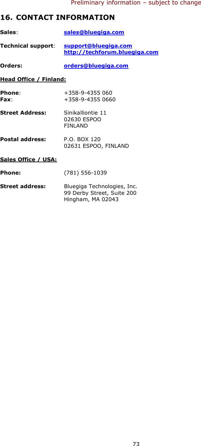 Preliminary information – subject to change  73 16. CONTACT INFORMATION Sales: sales@bluegiga.com Technical support: support@bluegiga.com http://techforum.bluegiga.com Orders:  orders@bluegiga.com Head Office / Finland: Phone:     +358-9-4355 060 Fax:       +358-9-4355 0660 Street Address: Sinikalliontie 11 02630 ESPOO FINLAND Postal address: P.O. BOX 120 02631 ESPOO, FINLAND Sales Office / USA: Phone:     (781) 556-1039 Street address:  Bluegiga Technologies, Inc. 99 Derby Street, Suite 200 Hingham, MA 02043       