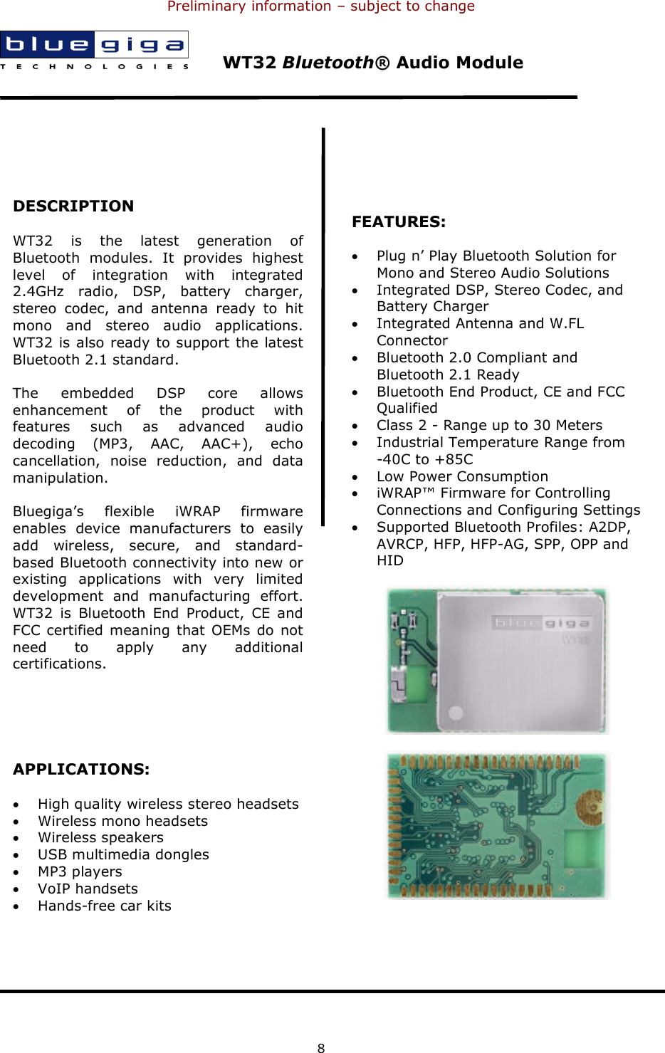 Preliminary information – subject to change  8        WT32 Bluetooth® Audio Module    DESCRIPTION WT32  is  the  latest  generation  of Bluetooth  modules.  It  provides  highest level  of  integration  with  integrated 2.4GHz  radio,  DSP,  battery  charger, stereo  codec,  and  antenna  ready  to  hit mono  and  stereo  audio  applications. WT32 is also ready to support the latest Bluetooth 2.1 standard. The  embedded  DSP  core  allows enhancement  of  the  product  with features  such  as  advanced  audio decoding  (MP3,  AAC,  AAC+),  echo cancellation,  noise  reduction,  and  data manipulation. Bluegiga’s  flexible  iWRAP  firmware enables  device  manufacturers  to  easily add  wireless,  secure,  and  standard-based Bluetooth connectivity into new or existing  applications  with  very  limited development  and  manufacturing  effort. WT32  is  Bluetooth  End  Product,  CE  and FCC certified meaning  that OEMs  do  not need  to  apply  any  additional certifications.   APPLICATIONS: • High quality wireless stereo headsets • Wireless mono headsets • Wireless speakers • USB multimedia dongles • MP3 players • VoIP handsets • Hands-free car kits   FEATURES: • Plug n’ Play Bluetooth Solution for Mono and Stereo Audio Solutions • Integrated DSP, Stereo Codec, and Battery Charger • Integrated Antenna and W.FL Connector • Bluetooth 2.0 Compliant and Bluetooth 2.1 Ready • Bluetooth End Product, CE and FCC Qualified • Class 2 - Range up to 30 Meters • Industrial Temperature Range from  -40C to +85C • Low Power Consumption • iWRAP™ Firmware for Controlling Connections and Configuring Settings • Supported Bluetooth Profiles: A2DP, AVRCP, HFP, HFP-AG, SPP, OPP and HID  