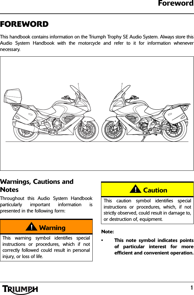 1ForewordFOREWORDThis handbook contains information on the Triumph Trophy SE Audio System. Always store thisAudio System Handbook with the motorcycle and refer to it for information whenevernecessary.Warnings, Cautions and NotesThroughout this Audio System Handbookparticularly important information ispresented in the following form:Note:• This note symbol indicates pointsof particular interest for moreefficient and convenient operation.WarningThis warning symbol identifies specialinstructions or procedures, which if notcorrectly followed could result in personalinjury, or loss of life.CautionThis caution symbol identifies specialinstructions or procedures, which, if notstrictly observed, could result in damage to,or destruction of, equipment.