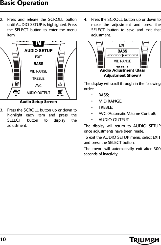 10Basic Operation2. Press and release the SCROLL buttonuntil AUDIO SETUP is highlighted. Pressthe SELECT button to enter the menuitem.Audio Setup Screen3. Press the SCROLL button up or down tohighlight each item and press theSELECT button to display theadjustment.4. Press the SCROLL button up or down tomake the adjustment and press theSELECT button to save and exit thatadjustment.Audio Adjustment (Bass Adjustment Shown)The display will scroll through in the followingorder:•BASS;• MID RANGE;•TREBLE;• AVC (Automatic Volume Control);•AUDIO OUTPUT.The display will return to AUDIO SETUPonce adjustments have been made.To exit the AUDIO SETUP menu, select EXITand press the SELECT button.The menu will automatically exit after 300seconds of inactivity.10:08N22 CMID RANGEEXITTREBLEBASSAUDIO SETUPAVCAUDIO OUTPUTMID RANGEEXITTREBLEBASSAUDIO SETUP-                                         +