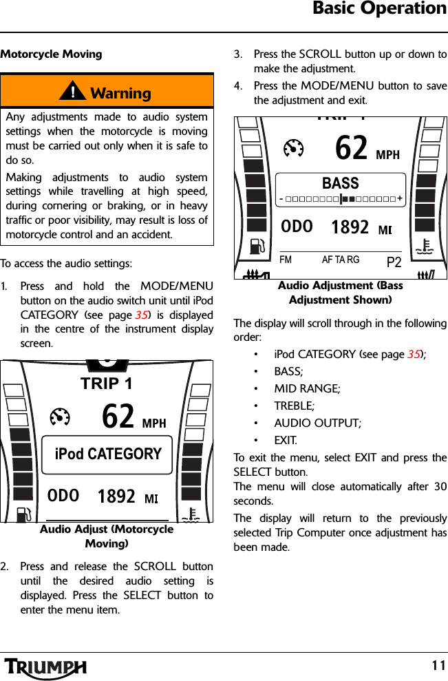 11Basic OperationMotorcycle MovingTo access the audio settings:1. Press and hold the MODE/MENUbutton on the audio switch unit until iPodCATEGORY (see page 35) is displayedin the centre of the instrument displayscreen.Audio Adjust (Motorcycle Moving)2. Press and release the SCROLL buttonuntil the desired audio setting isdisplayed. Press the SELECT button toenter the menu item.3. Press the SCROLL button up or down tomake the adjustment.4. Press the MODE/MENU button to savethe adjustment and exit.Audio Adjustment (Bass Adjustment Shown)The display will scroll through in the followingorder:• iPod CATEGORY (see page 35);•BASS;• MID RANGE;•TREBLE;•AUDIO OUTPUT;•EXIT.To exit the menu, select EXIT and press theSELECT button.The menu will close automatically after 30seconds.The display will return to the previouslyselected Trip Computer once adjustment hasbeen made.WarningAny adjustments made to audio systemsettings when the motorcycle is movingmust be carried out only when it is safe todo so.Making adjustments to audio systemsettings while travelling at high speed,during cornering or braking, or in heavytraffic or poor visibility, may result is loss ofmotorcycle control and an accident.TRIP 1MPH6261892ODOiPod CATEGORYTRIP 1MPH621892ODOBASS-                                         +FM P2AF TA RG