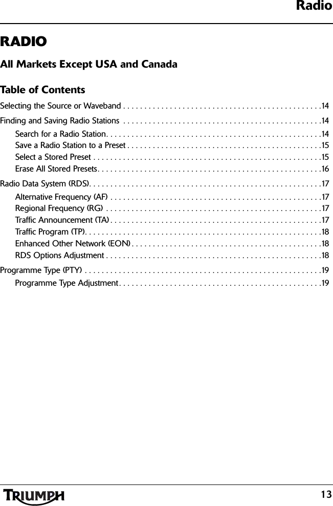 Radio13RADIOAll Markets Except USA and CanadaTable of ContentsSelecting the Source or Waveband . . . . . . . . . . . . . . . . . . . . . . . . . . . . . . . . . . . . . . . . . . . . . . .14Finding and Saving Radio Stations  . . . . . . . . . . . . . . . . . . . . . . . . . . . . . . . . . . . . . . . . . . . . . . .14Search for a Radio Station. . . . . . . . . . . . . . . . . . . . . . . . . . . . . . . . . . . . . . . . . . . . . . . . . . .14Save a Radio Station to a Preset . . . . . . . . . . . . . . . . . . . . . . . . . . . . . . . . . . . . . . . . . . . . . .15Select a Stored Preset . . . . . . . . . . . . . . . . . . . . . . . . . . . . . . . . . . . . . . . . . . . . . . . . . . . . . .15Erase All Stored Presets. . . . . . . . . . . . . . . . . . . . . . . . . . . . . . . . . . . . . . . . . . . . . . . . . . . . .16Radio Data System (RDS). . . . . . . . . . . . . . . . . . . . . . . . . . . . . . . . . . . . . . . . . . . . . . . . . . . . . . .17Alternative Frequency (AF) . . . . . . . . . . . . . . . . . . . . . . . . . . . . . . . . . . . . . . . . . . . . . . . . . .17Regional Frequency (RG) . . . . . . . . . . . . . . . . . . . . . . . . . . . . . . . . . . . . . . . . . . . . . . . . . . .17Traffic Announcement (TA) . . . . . . . . . . . . . . . . . . . . . . . . . . . . . . . . . . . . . . . . . . . . . . . . . .17Traffic Program (TP). . . . . . . . . . . . . . . . . . . . . . . . . . . . . . . . . . . . . . . . . . . . . . . . . . . . . . . .18Enhanced Other Network (EON) . . . . . . . . . . . . . . . . . . . . . . . . . . . . . . . . . . . . . . . . . . . . .18RDS Options Adjustment . . . . . . . . . . . . . . . . . . . . . . . . . . . . . . . . . . . . . . . . . . . . . . . . . . .18Programme Type (PTY) . . . . . . . . . . . . . . . . . . . . . . . . . . . . . . . . . . . . . . . . . . . . . . . . . . . . . . . .19Programme Type Adjustment. . . . . . . . . . . . . . . . . . . . . . . . . . . . . . . . . . . . . . . . . . . . . . . .19