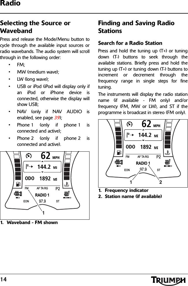 14RadioSelecting the Source or WavebandPress and release the Mode/Menu button tocycle through the available input sources orradio wavebands. The audio system will scrollthrough in the following order:•FM;• MW (medium wave);• LW (long wave);• USB or iPod (iPod will display only ifan iPod or iPhone device isconnected, otherwise the display willshow USB;• NAV (only if NAV AUDIO isenabled, see page 39);• Phone 1 (only if phone 1 isconnected and active);• Phone 2 (only if phone 2 isconnected and active).1. Waveband - FM shownFinding and Saving Radio StationsSearch for a Radio StationPress and hold the tuning up (T+) or tuningdown (T-) buttons to seek through theavailable stations. Briefly press and hold thetuning up (T+) or tuning down (T-) buttons toincrement or decrement through thefrequency range in single steps for finetuning.The instruments will display the radio stationname (if available - FM only) and/orfrequency (FM, MW or LW), and ST if theprogramme is broadcast in stereo (FM only).1. Frequency indicator2. Station name (if available)MPH621892ODO144.2RADIO 1FMP2AF TA RG97.9EON ST1MPH621892ODO144.2RADIO 1FMP2AF TA RG97.9EON ST21