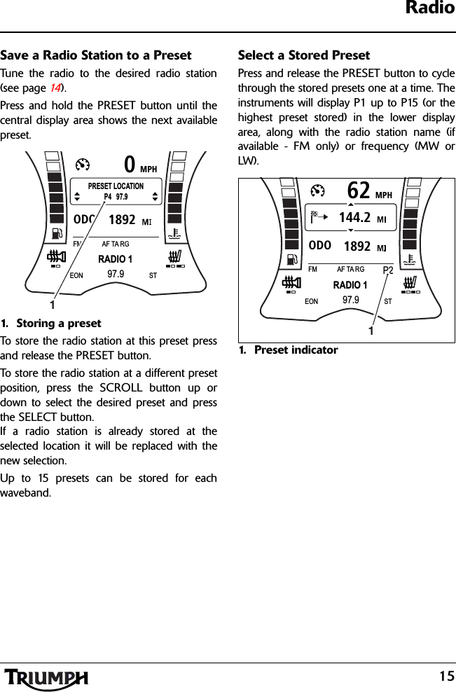 15RadioSave a Radio Station to a PresetTune the radio to the desired radio station(see page 14 ).Press and hold the PRESET button until thecentral display area shows the next availablepreset.1. Storing a preset To store the radio station at this preset pressand release the PRESET button.To store the radio station at a different presetposition, press the SCROLL button up ordown to select the desired preset and pressthe SELECT button.If a radio station is already stored at theselected location it will be replaced with thenew selection.Up to 15 presets can be stored for eachwaveband.Select a Stored PresetPress and release the PRESET button to cyclethrough the stored presets one at a time. Theinstruments will display P1 up to P15 (or thehighest preset stored) in the lower displayarea, along with the radio station name (ifavailable - FM only) or frequency (MW orLW).1. Preset indicatorMPH01892ODORADIO 1FM AF TA RG97.9EON STPRESET LOCATIONP4   97.91MPH621892ODO144.2RADIO 1FMP2AF TA RG97.9EON ST1