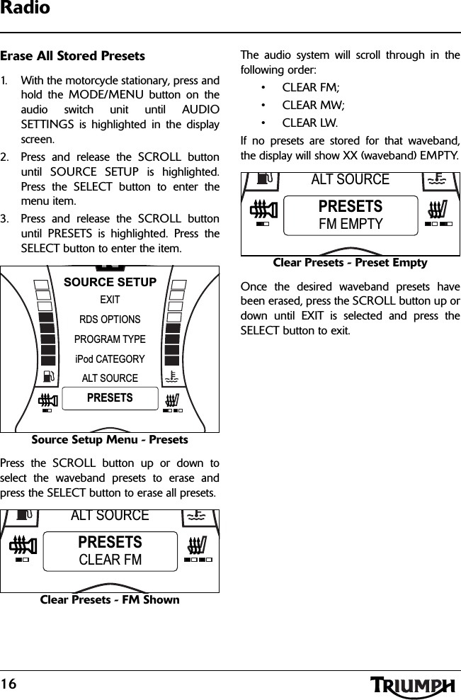 16RadioErase All Stored Presets1. With the motorcycle stationary, press andhold the MODE/MENU button on theaudio switch unit until AUDIOSETTINGS is highlighted in the displayscreen.2. Press and release the SCROLL buttonuntil SOURCE SETUP is highlighted.Press the SELECT button to enter themenu item.3. Press and release the SCROLL buttonuntil PRESETS is highlighted. Press theSELECT button to enter the item.Source Setup Menu - PresetsPress the SCROLL button up or down toselect the waveband presets to erase andpress the SELECT button to erase all presets.Clear Presets - FM ShownThe audio system will scroll through in thefollowing order:•CLEAR FM;• CLEAR MW;•CLEAR LW.If no presets are stored for that waveband,the display will show XX (waveband) EMPTY.Clear Presets - Preset EmptyOnce the desired waveband presets havebeen erased, press the SCROLL button up ordown until EXIT is selected and press theSELECT button to exit.NPROGRAM TYPEEXITiPod CATEGORYRDS OPTIONSSOURCE SETUPALT SOURCEPRESETSALT SOURCEPRESETSCLEAR FMALT SOURCEPRESETSFM EMPTY