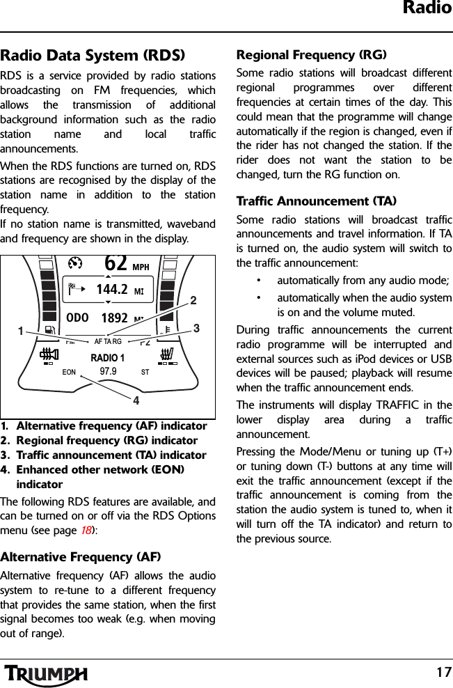 17RadioRadio Data System (RDS)RDS is a service provided by radio stationsbroadcasting on FM frequencies, whichallows the transmission of additionalbackground information such as the radiostation name and local trafficannouncements.When the RDS functions are turned on, RDSstations are recognised by the display of thestation name in addition to the stationfrequency.If no station name is transmitted, wavebandand frequency are shown in the display.1. Alternative frequency (AF) indicator2. Regional frequency (RG) indicator3. Traffic announcement (TA) indicator4. Enhanced other network (EON) indicatorThe following RDS features are available, andcan be turned on or off via the RDS Optionsmenu (see page 18 ):Alternative Frequency (AF)Alternative frequency (AF) allows the audiosystem to re-tune to a different frequencythat provides the same station, when the firstsignal becomes too weak (e.g. when movingout of range).Regional Frequency (RG)Some radio stations will broadcast differentregional programmes over differentfrequencies at certain times of the day. Thiscould mean that the programme will changeautomatically if the region is changed, even ifthe rider has not changed the station. If therider does not want the station to bechanged, turn the RG function on.Traffic Announcement (TA)Some radio stations will broadcast trafficannouncements and travel information. If TAis turned on, the audio system will switch tothe traffic announcement:• automatically from any audio mode;• automatically when the audio systemis on and the volume muted.During traffic announcements the currentradio programme will be interrupted andexternal sources such as iPod devices or USBdevices will be paused; playback will resumewhen the traffic announcement ends.The instruments will display TRAFFIC in thelower display area during a trafficannouncement.Pressing the Mode/Menu or tuning up (T+)or tuning down (T-) buttons at any time willexit the traffic announcement (except if thetraffic announcement is coming from thestation the audio system is tuned to, when itwill turn off the TA indicator) and return tothe previous source.MPH621892ODO144.2RADIO 1FMP2AF TA RG97.9EON ST1234