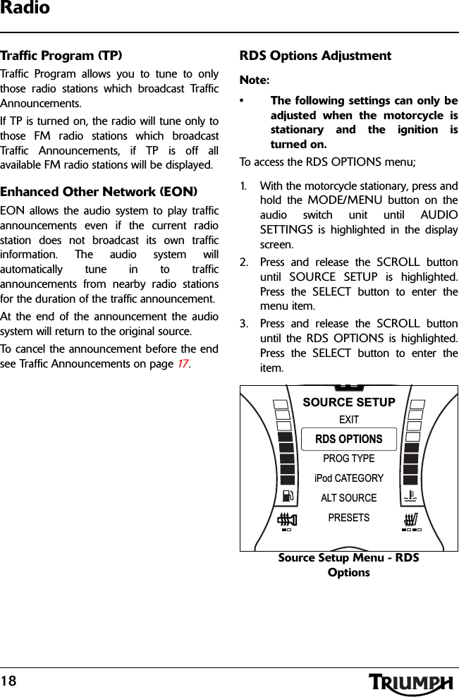 18RadioTraffic Program (TP)Traffic Program allows you to tune to onlythose radio stations which broadcast TrafficAnnouncements. If TP is turned on, the radio will tune only tothose FM radio stations which broadcastTraffic Announcements, if TP is off allavailable FM radio stations will be displayed.Enhanced Other Network (EON)EON allows the audio system to play trafficannouncements even if the current radiostation does not broadcast its own trafficinformation. The audio system willautomatically tune in to trafficannouncements from nearby radio stationsfor the duration of the traffic announcement. At the end of the announcement the audiosystem will return to the original source.To cancel the announcement before the endsee Traffic Announcements on page 17 .RDS Options AdjustmentNote:• The following settings can only beadjusted when the motorcycle isstationary and the ignition isturned on.To access the RDS OPTIONS menu;1. With the motorcycle stationary, press andhold the MODE/MENU button on theaudio switch unit until AUDIOSETTINGS is highlighted in the displayscreen.2. Press and release the SCROLL buttonuntil SOURCE SETUP is highlighted.Press the SELECT button to enter themenu item.3. Press and release the SCROLL buttonuntil the RDS OPTIONS is highlighted.Press the SELECT button to enter theitem.Source Setup Menu - RDS OptionsNPROG TYPEEXITiPod CATEGORYRDS OPTIONSSOURCE SETUPALT SOURCEPRESETS