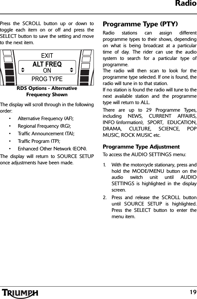 19RadioPress the SCROLL button up or down totoggle each item on or off and press theSELECT button to save the setting and moveto the next item.RDS Options - Alternative Frequency ShownThe display will scroll through in the followingorder:• Alternative Frequency (AF);• Regional Frequency (RG);• Traffic Announcement (TA);• Traffic Program (TP);• Enhanced Other Network (EON).The display will return to SOURCE SETUPonce adjustments have been made.Programme Type (PTY)Radio stations can assign differentprogramme types to their shows, dependingon what is being broadcast at a particulartime of day. The rider can use the audiosystem to search for a particular type ofprogramme. The radio will then scan to look for theprogramme type selected. If one is found, theradio will tune in to that station.If no station is found the radio will tune to thenext available station and the programmetype will return to ALL.There are up to 29 Programme Types,including NEWS, CURRENT AFFAIRS,INFO (information), SPORT, EDUCATION,DRAMA, CULTURE, SCIENCE, POPMUSIC, ROCK MUSIC etc.Programme Type AdjustmentTo access the AUDIO SETTINGS menu:1. With the motorcycle stationary, press andhold the MODE/MENU button on theaudio switch unit until AUDIOSETTINGS is highlighted in the displayscreen.2. Press and release the SCROLL buttonuntil SOURCE SETUP is highlighted.Press the SELECT button to enter themenu item.PROG TYPEEXITALT FREQON