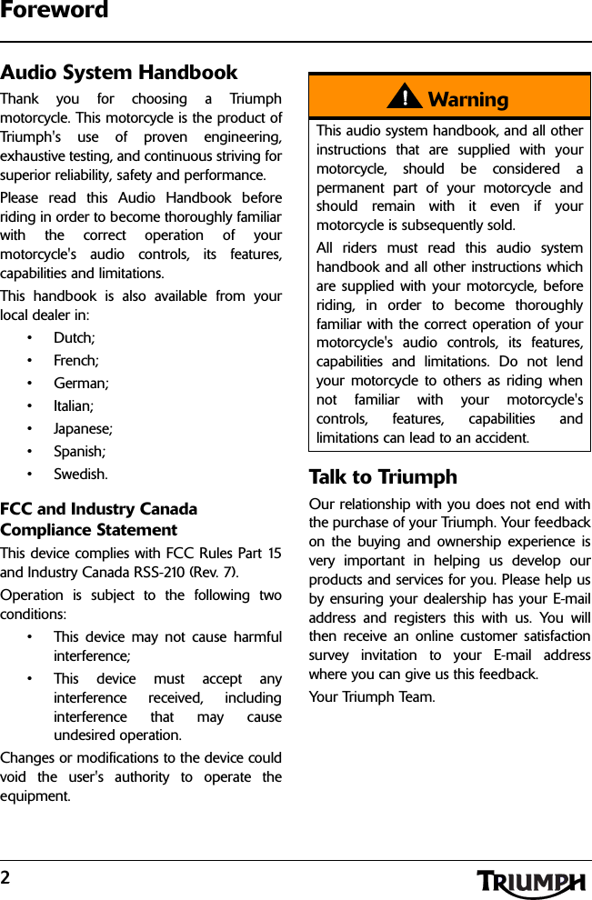 2ForewordAudio System HandbookThank you for choosing a Triumphmotorcycle. This motorcycle is the product ofTriumph&apos;s use of proven engineering,exhaustive testing, and continuous striving forsuperior reliability, safety and performance.Please read this Audio Handbook beforeriding in order to become thoroughly familiarwith the correct operation of yourmotorcycle&apos;s audio controls, its features,capabilities and limitations.This handbook is also available from yourlocal dealer in:•Dutch;• French;•German;• Italian;• Japanese;•Spanish;•Swedish.FCC and Industry Canada Compliance StatementThis device complies with FCC Rules Part 15and Industry Canada RSS-210 (Rev. 7).Operation is subject to the following twoconditions:• This device may not cause harmfulinterference;• This device must accept anyinterference received, includinginterference that may causeundesired operation.Changes or modifications to the device couldvoid the user&apos;s authority to operate theequipment.Talk to Triump hOur relationship with you does not end withthe purchase of your Triumph. Your feedbackon the buying and ownership experience isvery important in helping us develop ourproducts and services for you. Please help usby ensuring your dealership has your E-mailaddress and registers this with us. You willthen receive an online customer satisfactionsurvey invitation to your E-mail addresswhere you can give us this feedback. Your Tri um ph  Team .WarningThis audio system handbook, and all otherinstructions that are supplied with yourmotorcycle, should be considered apermanent part of your motorcycle andshould remain with it even if yourmotorcycle is subsequently sold.All riders must read this audio systemhandbook and all other instructions whichare supplied with your motorcycle, beforeriding, in order to become thoroughlyfamiliar with the correct operation of yourmotorcycle&apos;s audio controls, its features,capabilities and limitations. Do not lendyour motorcycle to others as riding whennot familiar with your motorcycle&apos;scontrols, features, capabilities andlimitations can lead to an accident.