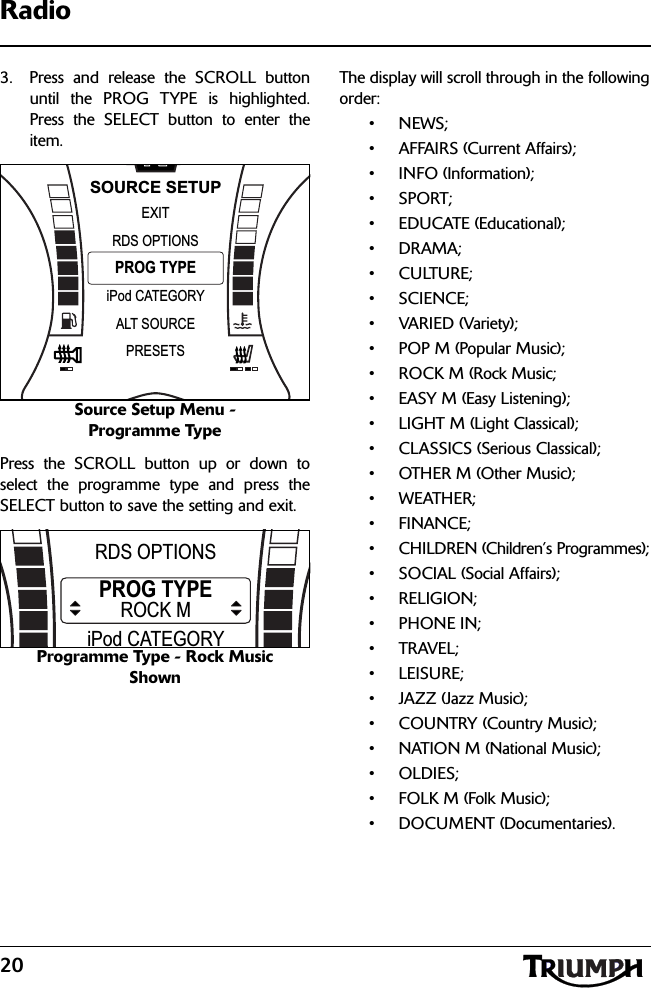 20Radio3. Press and release the SCROLL buttonuntil the PROG TYPE is highlighted.Press the SELECT button to enter theitem.Source Setup Menu - Programme TypePress the SCROLL button up or down toselect the programme type and press theSELECT button to save the setting and exit.Programme Type - Rock Music ShownThe display will scroll through in the followingorder:•NEWS;• AFFAIRS (Current Affairs);• INFO (Information);•SPORT;• EDUCATE (Educational);•DRAMA;•CULTURE;• SCIENCE;• VARIED (Variety);• POP M (Popular Music);• ROCK M (Rock Music;• EASY M (Easy Listening);• LIGHT M (Light Classical);• CLASSICS (Serious Classical);• OTHER M (Other Music);•WEATHER;•FINANCE;• CHILDREN (Children’s Programmes);• SOCIAL (Social Affairs);• RELIGION;•PHONE IN;•TRAVEL;•LEISURE;• JAZZ (Jazz Music);• COUNTRY (Country Music);• NATION M (National Music);•OLDIES;•FOLK M (Folk Music);• DOCUMENT (Documentaries).NPROG TYPEEXITiPod CATEGORYRDS OPTIONSSOURCE SETUPALT SOURCEPRESETSPROG TYPEEXITiPod CATEGORYRDS OPTIONSROCK M