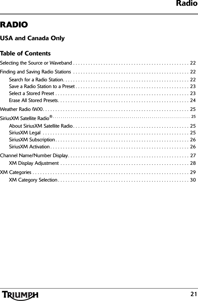 Radio21RADIOUSA and Canada OnlyTable of ContentsSelecting the Source or Waveband . . . . . . . . . . . . . . . . . . . . . . . . . . . . . . . . . . . . . . . . . . . . . . 22Finding and Saving Radio Stations  . . . . . . . . . . . . . . . . . . . . . . . . . . . . . . . . . . . . . . . . . . . . . . 22Search for a Radio Station. . . . . . . . . . . . . . . . . . . . . . . . . . . . . . . . . . . . . . . . . . . . . . . . . . 22Save a Radio Station to a Preset . . . . . . . . . . . . . . . . . . . . . . . . . . . . . . . . . . . . . . . . . . . . . 23Select a Stored Preset . . . . . . . . . . . . . . . . . . . . . . . . . . . . . . . . . . . . . . . . . . . . . . . . . . . . . 23Erase All Stored Presets. . . . . . . . . . . . . . . . . . . . . . . . . . . . . . . . . . . . . . . . . . . . . . . . . . . . 24Weather Radio (WX). . . . . . . . . . . . . . . . . . . . . . . . . . . . . . . . . . . . . . . . . . . . . . . . . . . . . . . . . . 25SiriusXM Satellite Radio®. . . . . . . . . . . . . . . . . . . . . . . . . . . . . . . . . . . . . . . . . . . . . . . . . . . . . . . . . . . . . . . . . . . .  25About SiriusXM Satellite Radio . . . . . . . . . . . . . . . . . . . . . . . . . . . . . . . . . . . . . . . . . . . . . . 25SiriusXM Legal  . . . . . . . . . . . . . . . . . . . . . . . . . . . . . . . . . . . . . . . . . . . . . . . . . . . . . . . . . . 25SiriusXM Subscription . . . . . . . . . . . . . . . . . . . . . . . . . . . . . . . . . . . . . . . . . . . . . . . . . . . . . 26SiriusXM Activation . . . . . . . . . . . . . . . . . . . . . . . . . . . . . . . . . . . . . . . . . . . . . . . . . . . . . . . 26Channel Name/Number Display. . . . . . . . . . . . . . . . . . . . . . . . . . . . . . . . . . . . . . . . . . . . . . . . 27XM Display Adjustment . . . . . . . . . . . . . . . . . . . . . . . . . . . . . . . . . . . . . . . . . . . . . . . . . . . 28XM Categories . . . . . . . . . . . . . . . . . . . . . . . . . . . . . . . . . . . . . . . . . . . . . . . . . . . . . . . . . . . . . . 29XM Category Selection . . . . . . . . . . . . . . . . . . . . . . . . . . . . . . . . . . . . . . . . . . . . . . . . . . . . 30