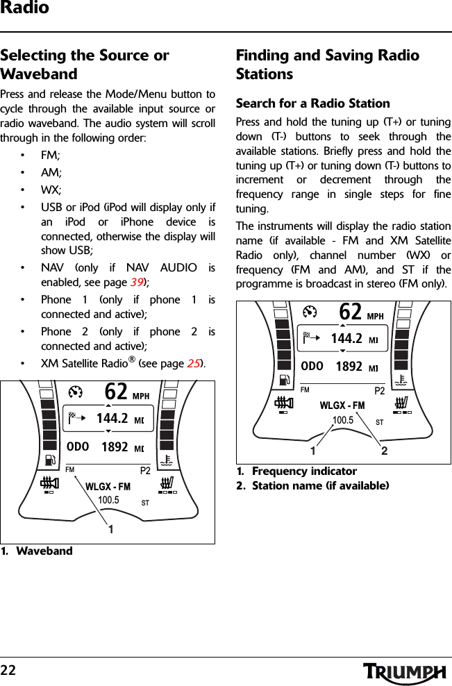 22RadioSelecting the Source or WavebandPress and release the Mode/Menu button tocycle through the available input source orradio waveband. The audio system will scrollthrough in the following order:•FM;•AM;•WX;• USB or iPod (iPod will display only ifan iPod or iPhone device isconnected, otherwise the display willshow USB;• NAV (only if NAV AUDIO isenabled, see page 39);• Phone 1 (only if phone 1 isconnected and active);• Phone 2 (only if phone 2 isconnected and active);• XM Satellite Radio® (see page 25).1. Wa v e b a n dFinding and Saving Radio StationsSearch for a Radio StationPress and hold the tuning up (T+) or tuningdown (T-) buttons to seek through theavailable stations. Briefly press and hold thetuning up (T+) or tuning down (T-) buttons toincrement or decrement through thefrequency range in single steps for finetuning.The instruments will display the radio stationname (if available - FM and XM SatelliteRadio only), channel number (WX) orfrequency (FM and AM), and ST if theprogramme is broadcast in stereo (FM only).1. Frequency indicator2. Station name (if available)MPH621892ODO144.2WLGX - FMFMP2100.5ST1MPH621892ODO144.2WLGX - FMFMP2100.5ST21