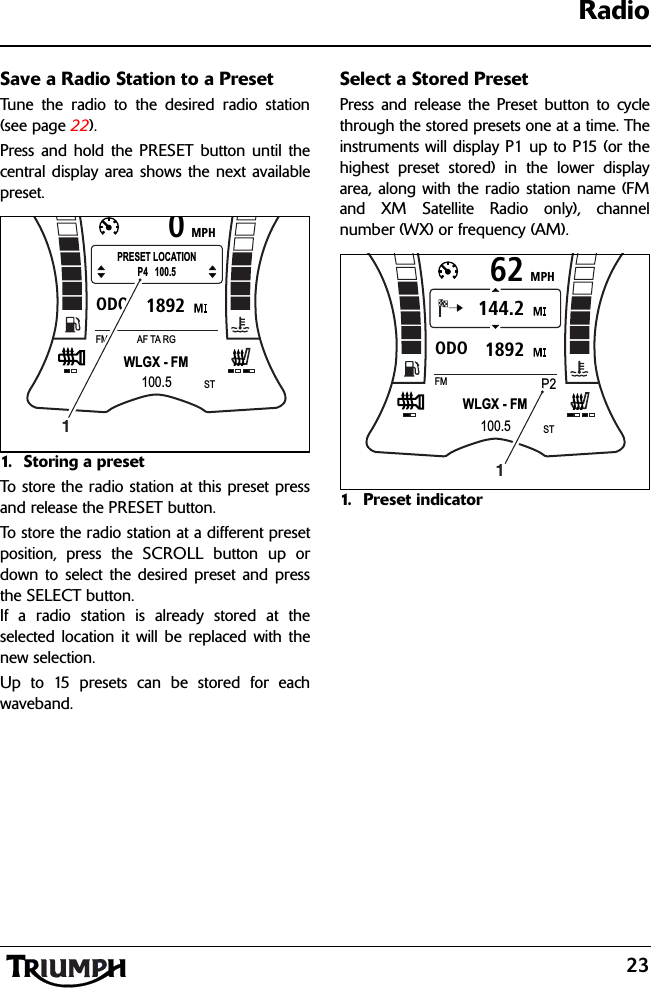 23RadioSave a Radio Station to a PresetTune the radio to the desired radio station(see page 22).Press and hold the PRESET button until thecentral display area shows the next availablepreset.1. Storing a preset To store the radio station at this preset pressand release the PRESET button.To store the radio station at a different presetposition, press the SCROLL button up ordown to select the desired preset and pressthe SELECT button.If a radio station is already stored at theselected location it will be replaced with thenew selection.Up to 15 presets can be stored for eachwaveband.Select a Stored PresetPress and release the Preset button to cyclethrough the stored presets one at a time. Theinstruments will display P1 up to P15 (or thehighest preset stored) in the lower displayarea, along with the radio station name (FMand XM Satellite Radio only), channelnumber (WX) or frequency (AM).1. Preset indicatorMPH01892ODOWLGX - FMFM AF TA RG100.5STPRESET LOCATIONP4   100.51MPH621892ODO144.2WLGX - FMFMP2100.5ST1