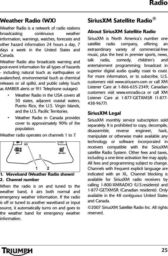 25RadioWeather Radio (WX)Weather Radio is a network of radio stationsbroadcasting continuous weatherinformation, warnings, watches, forecasts andother hazard information 24 hours a day, 7days a week in the United States andCanada. Weather Radio also broadcasts warning andpost-event information for all types of hazards- including natural (such as earthquakes oravalanches), environmental (such as chemicalreleases or oil spills), and public safety (suchas AMBER alerts or 911 Telephone outages).• Weather Radio in the USA covers all50 states, adjacent coastal waters,Puerto Rico, the U.S. Virgin Islands,and the U.S. Pacific Territories.• Weather Radio in Canada providescover to approximately 90% of thepopulation.Weather radio operates on channels 1 to 7.1. Waveband (Weather Radio shown)2. Channel numberWhen the radio is on and tuned to theweather band, it airs both normal andemergency weather information. If the radiois off or tuned to another waveband or inputsource, it automatically turns on and goes tothe weather band for emergency weatherinformation.SiriusXM Satellite Radio®About SiriusXM Satellite RadioSiriusXM is North America’s number onesatellite radio company, offering anextraordinary variety of commercial-freemusic, plus the best in premier sports, news,talk radio, comedy, children’s andentertainment programming; broadcast insuperior digital audio quality coast to coast.For more information, or to subscribe, U.S.customers visit www.siriusxm.com or call XMListener Care at 1-866-635-2349; Canadiancustomers visit www.xmradio.ca or call XMListener Care at 1-877-GETXMSR (1-877-438-9677).SiriusXM LegalSiriusXM monthly service subscription soldseparately. It is prohibited to copy, decompile,disassemble, reverse engineer, hack,manipulate or otherwise make available anytechnology or software incorporated inreceivers compatible with the SiriusXMsatellite Radio System. Other fees and taxes,including a one-time activation fee may apply.All fees and programming subject to change.Channels with frequent explicit language areindicated with an XL. Channel blocking isavailable for SiriusXM radio receivers bycalling 1-800-XMRADIO (U.S.residents) and1-877-GETXMSR (Canadian residents). Onlyavailable in the 48 contiguous United Statesand Canada.©2007 SiriusXM Satellite Radio Inc. All rightsreserved.WX312