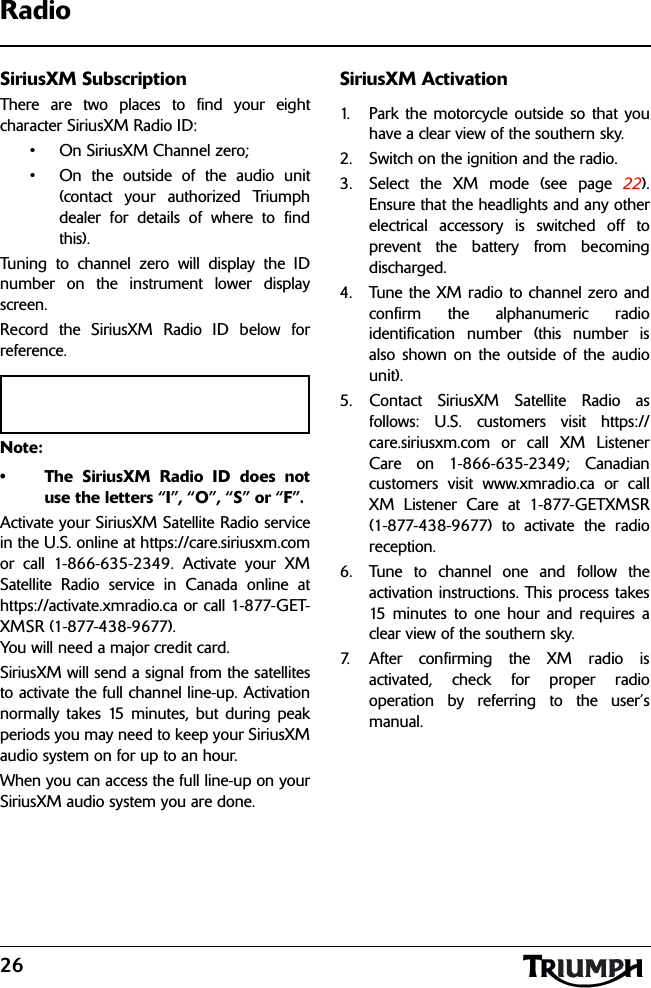 26RadioSiriusXM SubscriptionThere are two places to find your eightcharacter SiriusXM Radio ID:• On SiriusXM Channel zero;• On the outside of the audio unit(contact your authorized Triumphdealer for details of where to findthis).Tuning to channel zero will display the IDnumber on the instrument lower displayscreen.Record the SiriusXM Radio ID below forreference.Note:• The SiriusXM Radio ID does notuse the letters “I”, “O”, “S” or “F”.Activate your SiriusXM Satellite Radio servicein the U.S. online at https://care.siriusxm.comor call 1-866-635-2349. Activate your XMSatellite Radio service in Canada online athttps://activate.xmradio.ca or call 1-877-GET-XMSR (1-877-438-9677). You will need a major credit card.SiriusXM will send a signal from the satellitesto activate the full channel line-up. Activationnormally takes 15 minutes, but during peakperiods you may need to keep your SiriusXMaudio system on for up to an hour. When you can access the full line-up on yourSiriusXM audio system you are done.SiriusXM Activation1. Park the motorcycle outside so that youhave a clear view of the southern sky.2. Switch on the ignition and the radio.3. Select the XM mode (see page 22).Ensure that the headlights and any otherelectrical accessory is switched off toprevent the battery from becomingdischarged.4. Tune the XM radio to channel zero andconfirm the alphanumeric radioidentification number (this number isalso shown on the outside of the audiounit).5. Contact SiriusXM Satellite Radio asfollows: U.S. customers visit https://care.siriusxm.com or call XM ListenerCare on 1-866-635-2349; Canadiancustomers visit www.xmradio.ca or callXM Listener Care at 1-877-GETXMSR(1-877-438-9677) to activate the radioreception.6. Tune to channel one and follow theactivation instructions. This process takes15 minutes to one hour and requires aclear view of the southern sky.7. After confirming the XM radio isactivated, check for proper radiooperation by referring to the user’smanual.