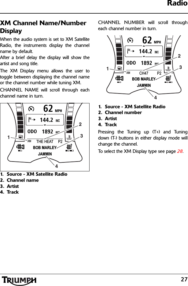 27RadioXM Channel Name/Number DisplayWhen the audio system is set to XM SatelliteRadio, the instruments display the channelname by default. After a brief delay the display will show theartist and song title.The XM Display menu allows the user totoggle between displaying the channel nameor the channel number while tuning XM.CHANNEL NAME will scroll through eachchannel name in turn.1. Source - XM Satellite Radio2. Channel name3. Artist4. TrackCHANNEL NUMBER will scroll througheach channel number in turn.1. Source - XM Satellite Radio2. Channel number3. Artist4. TrackPressing the Tuning up (T+) and Tuningdown (T-) buttons in either display mode willchange the channel.To select the XM Display type see page 28.MPH621892ODO144.2BOB MARLEYXMP2THE HEATJAMMIN1234MPH621892ODO144.2BOB MARLEYXMP2CH47JAMMIN1234