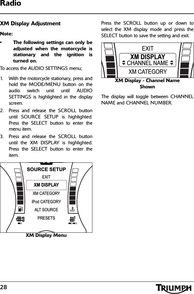 28RadioXM Display AdjustmentNote:• The following settings can only beadjusted when the motorcycle isstationary and the ignition isturned on.To access the AUDIO SETTINGS menu;1. With the motorcycle stationary, press andhold the MODE/MENU button on theaudio switch unit until AUDIOSETTINGS is highlighted in the displayscreen.2. Press and release the SCROLL buttonuntil SOURCE SETUP is highlighted.Press the SELECT button to enter themenu item.3. Press and release the SCROLL buttonuntil the XM DISPLAY is highlighted.Press the SELECT button to enter theitem.XM Display MenuPress the SCROLL button up or down toselect the XM display mode and press theSELECT button to save the setting and exit.XM Display - Channel Name ShownThe display will toggle between CHANNELNAME and CHANNEL NUMBER.NXM CATEGORYEXITiPod CATEGORYXM DISPLAYSOURCE SETUPALT SOURCEPRESETSXM CATEGORYEXITXM DISPLAYCHANNEL NAME