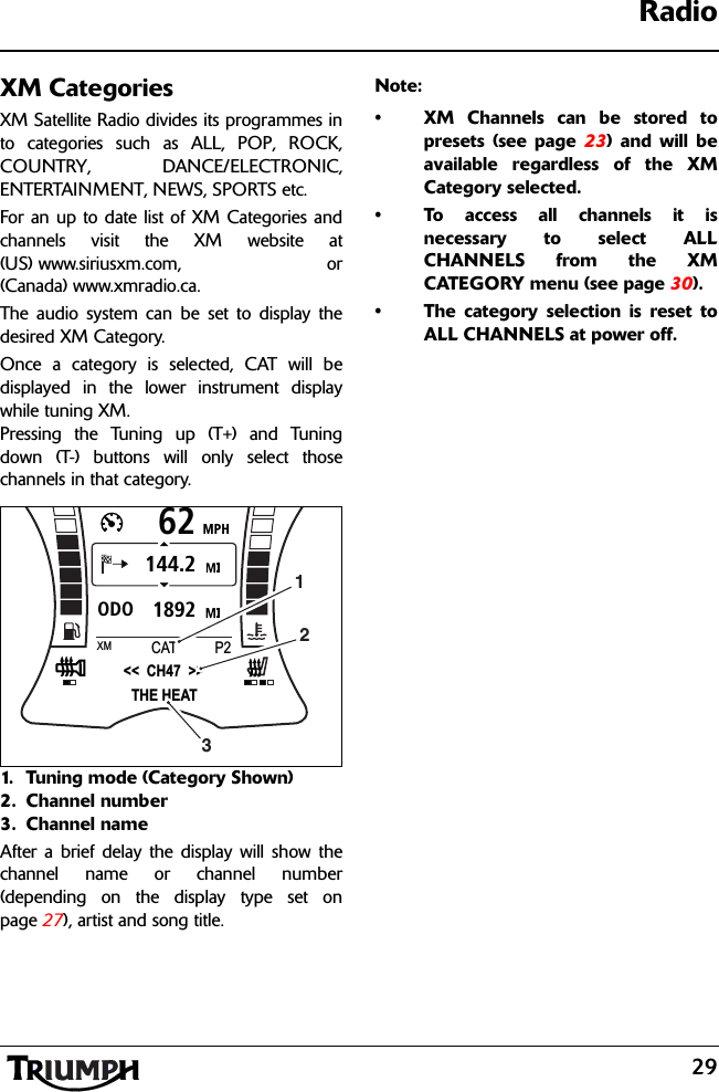 29RadioXM CategoriesXM Satellite Radio divides its programmes into categories such as ALL, POP, ROCK,COUNTRY, DANCE/ELECTRONIC,ENTERTAINMENT, NEWS, SPORTS etc.For an up to date list of XM Categories andchannels visit the XM website at(US) www.siriusxm.com, or(Canada) www.xmradio.ca.The audio system can be set to display thedesired XM Category.Once a category is selected, CAT will bedisplayed in the lower instrument displaywhile tuning XM. Pressing the Tuning up (T+) and Tuningdown (T-) buttons will only select thosechannels in that category.1. Tuning mode (Category Shown)2. Channel number3. Channel nameAfter a brief delay the display will show thechannel name or channel number(depending on the display type set onpage 27), artist and song title.Note:• XM Channels can be stored topresets (see page 23) and will beavailable regardless of the XMCategory selected.• To access all channels it isnecessary to select ALLCHANNELS from the XMCATEGORY menu (see page 30).• The category selection is reset toALL CHANNELS at power off.MPH621892ODO144.2&lt;&lt;  CH47  &gt;&gt;XMP2CATTHE HEAT123