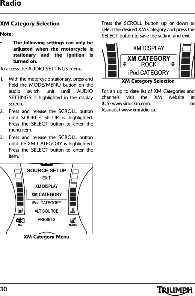 30RadioXM Category SelectionNote:• The following settings can only beadjusted when the motorcycle isstationary and the ignition isturned on.To access the AUDIO SETTINGS menu;1. With the motorcycle stationary, press andhold the MODE/MENU button on theaudio switch unit until AUDIOSETTINGS is highlighted in the displayscreen.2. Press and release the SCROLL buttonuntil SOURCE SETUP is highlighted.Press the SELECT button to enter themenu item.3. Press and release the SCROLL buttonuntil the XM CATEGORY is highlighted.Press the SELECT button to enter theitem.XM Category MenuPress the SCROLL button up or down toselect the desired XM Category and press theSELECT button to save the setting and exit.XM Category SelectionFor an up to date list of XM Categories andchannels visit the XM website at(US) www.siriusxm.com, or(Canada) www.xmradio.ca.NXM CATEGORYEXITiPod CATEGORYXM DISPLAYSOURCE SETUPALT SOURCEPRESETSXM CATEGORYiPod CATEGORYXM DISPLAYROCK