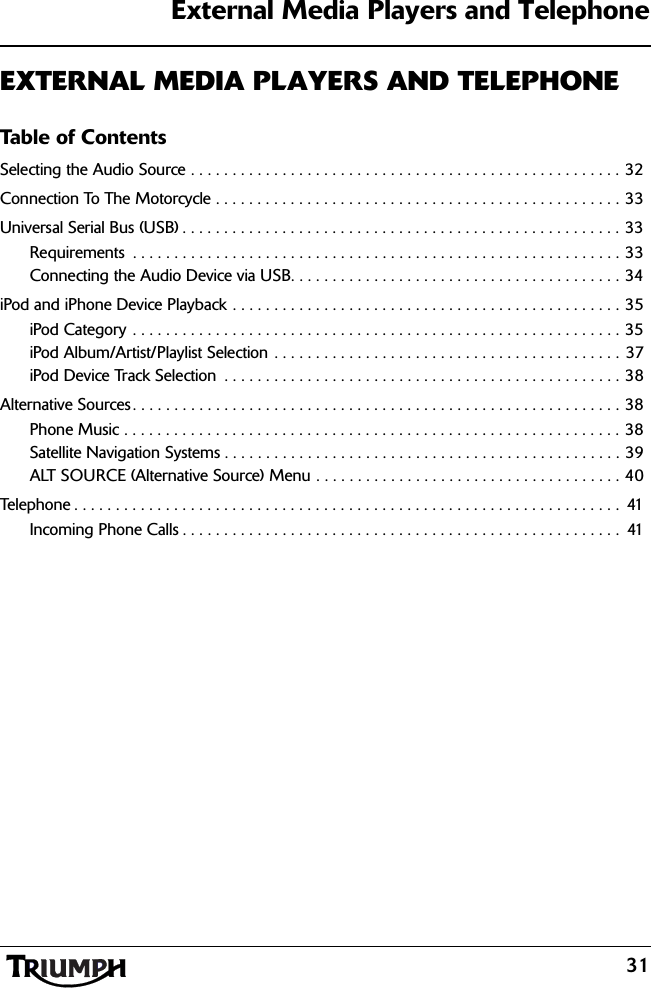 External Media Players and Telephone31EXTERNAL MEDIA PLAYERS AND TELEPHONETable of ContentsSelecting the Audio Source . . . . . . . . . . . . . . . . . . . . . . . . . . . . . . . . . . . . . . . . . . . . . . . . . . . . 32Connection To The Motorcycle . . . . . . . . . . . . . . . . . . . . . . . . . . . . . . . . . . . . . . . . . . . . . . . . . 33Universal Serial Bus (USB) . . . . . . . . . . . . . . . . . . . . . . . . . . . . . . . . . . . . . . . . . . . . . . . . . . . . . 33Requirements  . . . . . . . . . . . . . . . . . . . . . . . . . . . . . . . . . . . . . . . . . . . . . . . . . . . . . . . . . . . 33Connecting the Audio Device via USB. . . . . . . . . . . . . . . . . . . . . . . . . . . . . . . . . . . . . . . . 34iPod and iPhone Device Playback . . . . . . . . . . . . . . . . . . . . . . . . . . . . . . . . . . . . . . . . . . . . . . . 35iPod Category . . . . . . . . . . . . . . . . . . . . . . . . . . . . . . . . . . . . . . . . . . . . . . . . . . . . . . . . . . . 35iPod Album/Artist/Playlist Selection . . . . . . . . . . . . . . . . . . . . . . . . . . . . . . . . . . . . . . . . . . 37iPod Device Track Selection  . . . . . . . . . . . . . . . . . . . . . . . . . . . . . . . . . . . . . . . . . . . . . . . . 38Alternative Sources. . . . . . . . . . . . . . . . . . . . . . . . . . . . . . . . . . . . . . . . . . . . . . . . . . . . . . . . . . . 38Phone Music . . . . . . . . . . . . . . . . . . . . . . . . . . . . . . . . . . . . . . . . . . . . . . . . . . . . . . . . . . . . 38Satellite Navigation Systems . . . . . . . . . . . . . . . . . . . . . . . . . . . . . . . . . . . . . . . . . . . . . . . . 39ALT SOURCE (Alternative Source) Menu . . . . . . . . . . . . . . . . . . . . . . . . . . . . . . . . . . . . . 40Telephone . . . . . . . . . . . . . . . . . . . . . . . . . . . . . . . . . . . . . . . . . . . . . . . . . . . . . . . . . . . . . . . . . .  41Incoming Phone Calls . . . . . . . . . . . . . . . . . . . . . . . . . . . . . . . . . . . . . . . . . . . . . . . . . . . . .  41