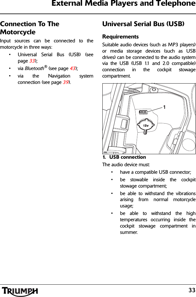 33External Media Players and TelephoneConnection To The MotorcycleInput sources can be connected to themotorcycle in three ways:• Universal Serial Bus (USB) (seepage 33);•via Bluetooth® (see page 43);• via the Navigation systemconnection (see page 39).Universal Serial Bus (USB)RequirementsSuitable audio devices (such as MP3 players)or media storage devices (such as USBdrives) can be connected to the audio systemvia the USB (USB 1.1 and 2.0 compatible)connection in the cockpit stowagecompartment.1. USB connectionThe audio device must:• have a compatible USB connector;• be stowable inside the cockpitstowage compartment;• be able to withstand the vibrationsarising from normal motorcycleusage;• be able to withstand the hightemperatures occurring inside thecockpit stowage compartment insummer.chto1