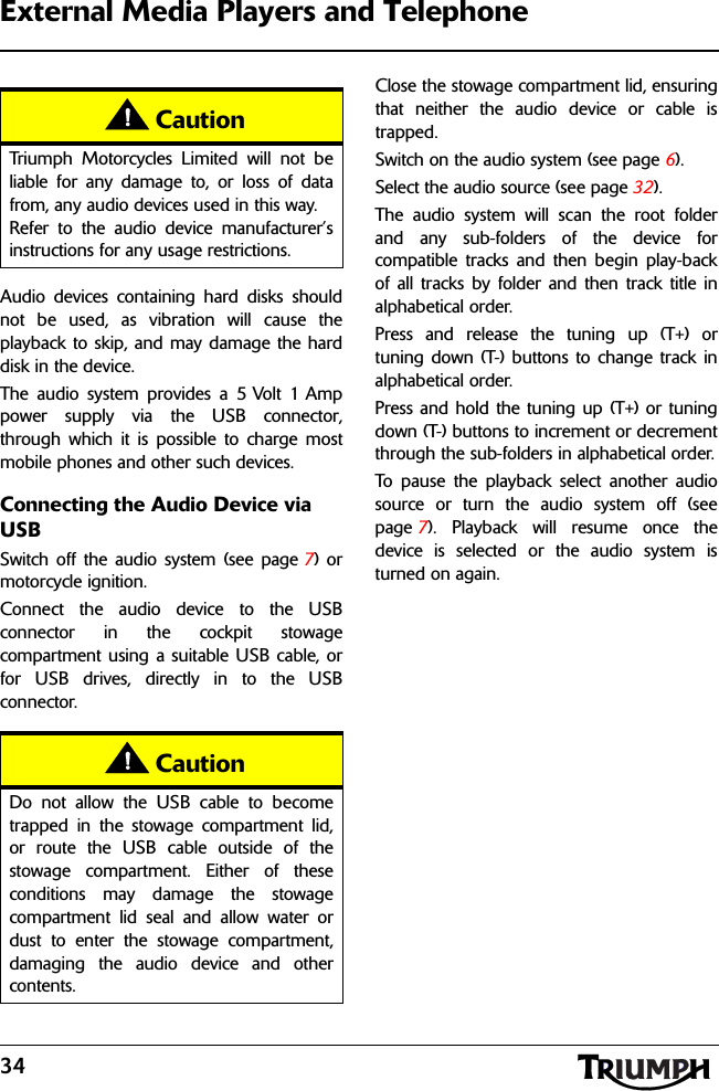 34External Media Players and TelephoneAudio devices containing hard disks shouldnot be used, as vibration will cause theplayback to skip, and may damage the harddisk in the device.The audio system provides a 5 Volt 1 Amppower supply via the USB connector,through which it is possible to charge mostmobile phones and other such devices.Connecting the Audio Device via USBSwitch off the audio system (see page 7) ormotorcycle ignition.Connect the audio device to the USBconnector in the cockpit stowagecompartment using a suitable USB cable, orfor USB drives, directly in to the USBconnector.Close the stowage compartment lid, ensuringthat neither the audio device or cable istrapped.Switch on the audio system (see page 6).Select the audio source (see page 32).The audio system will scan the root folderand any sub-folders of the device forcompatible tracks and then begin play-backof all tracks by folder and then track title inalphabetical order.Press and release the tuning up (T+) ortuning down (T-) buttons to change track inalphabetical order.Press and hold the tuning up (T+) or tuningdown (T-) buttons to increment or decrementthrough the sub-folders in alphabetical order.To pause the playback select another audiosource or turn the audio system off (seepage 7). Playback will resume once thedevice is selected or the audio system isturned on again.CautionTriumph Motorcycles Limited will not beliable for any damage to, or loss of datafrom, any audio devices used in this way.Refer to the audio device manufacturer’sinstructions for any usage restrictions.CautionDo not allow the USB cable to becometrapped in the stowage compartment lid,or route the USB cable outside of thestowage compartment. Either of theseconditions may damage the stowagecompartment lid seal and allow water ordust to enter the stowage compartment,damaging the audio device and othercontents.