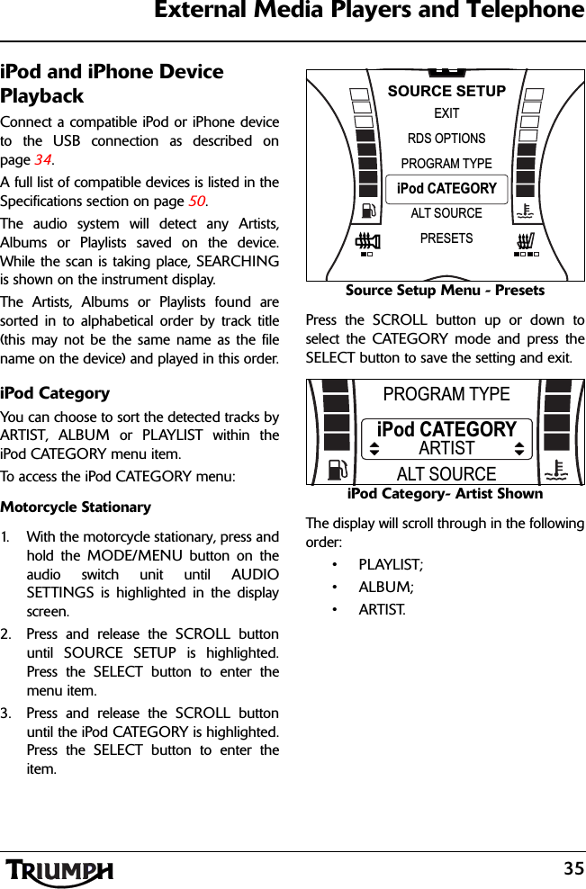 35External Media Players and TelephoneiPod and iPhone Device PlaybackConnect a compatible iPod or iPhone deviceto the USB connection as described onpage 34.A full list of compatible devices is listed in theSpecifications section on page 50.The audio system will detect any Artists,Albums or Playlists saved on the device.While the scan is taking place, SEARCHINGis shown on the instrument display.The Artists, Albums or Playlists found aresorted in to alphabetical order by track title(this may not be the same name as the filename on the device) and played in this order.iPod CategoryYou can choose to sort the detected tracks byARTIST, ALBUM or PLAYLIST within theiPod CATEGORY menu item.To access the iPod CATEGORY menu:Motorcycle Stationary1. With the motorcycle stationary, press andhold the MODE/MENU button on theaudio switch unit until AUDIOSETTINGS is highlighted in the displayscreen.2. Press and release the SCROLL buttonuntil SOURCE SETUP is highlighted.Press the SELECT button to enter themenu item.3. Press and release the SCROLL buttonuntil the iPod CATEGORY is highlighted.Press the SELECT button to enter theitem.Source Setup Menu - PresetsPress the SCROLL button up or down toselect the CATEGORY mode and press theSELECT button to save the setting and exit.iPod Category- Artist ShownThe display will scroll through in the followingorder:•PLAYLIST;•ALBUM;•ARTIST.NPROGRAM TYPEEXITiPod CATEGORYRDS OPTIONSSOURCE SETUPALT SOURCEPRESETSPROGRAM TYPEiPod CATEGORYALT SOURCEARTIST