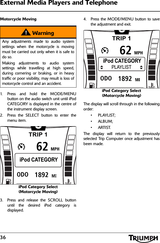 36External Media Players and TelephoneMotorcycle Moving1. Press and hold the MODE/MENUbutton on the audio switch unit until iPodCATEGORY is displayed in the centre ofthe instrument display screen.2. Press the SELECT button to enter themenu item.iPod Category Select (Motorcycle Moving)3. Press and release the SCROLL buttonuntil the desired iPod category isdisplayed.4. Press the MODE/MENU button to savethe adjustment and exit.iPod Category Select (Motorcycle Moving)The display will scroll through in the followingorder:•PLAYLIST;•ALBUM;•ARTIST.The display will return to the previouslyselected Trip Computer once adjustment hasbeen made.WarningAny adjustments made to audio systemsettings when the motorcycle is movingmust be carried out only when it is safe todo so.Making adjustments to audio systemsettings while travelling at high speed,during cornering or braking, or in heavytraffic or poor visibility, may result is loss ofmotorcycle control and an accident.TRIP 1MPH6261892ODOiPod CATEGORYTRIP 1MPH6261892ODOiPod CATEGORYPLAYLIST