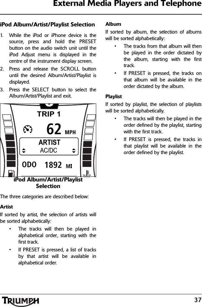 37External Media Players and TelephoneiPod Album/Artist/Playlist Selection1. While the iPod or iPhone device is thesource, press and hold the PRESETbutton on the audio switch unit until theiPod Adjust menu is displayed in thecentre of the instrument display screen.2. Press and release the SCROLL buttonuntil the desired Album/Artist/Playlist isdisplayed.3. Press the SELECT button to select theAlbum/Artist/Playlist and exit.iPod Album/Artist/Playlist SelectionThe three categories are described below:ArtistIf sorted by artist, the selection of artists willbe sorted alphabetically:• The tracks will then be played inalphabetical order, starting with thefirst track.• If PRESET is pressed, a list of tracksby that artist will be available inalphabetical order.AlbumIf sorted by album, the selection of albumswill be sorted alphabetically:• The tracks from that album will thenbe played in the order dictated bythe album, starting with the firsttrack.• If PRESET is pressed, the tracks onthat album will be available in theorder dictated by the album.PlaylistIf sorted by playlist, the selection of playlistswill be sorted alphabetically.• The tracks will then be played in theorder defined by the playlist, startingwith the first track.• If PRESET is pressed, the tracks inthat playlist will be available in theorder defined by the playlist.TRIP 1MPH6261892ODOARTISTAC/DC