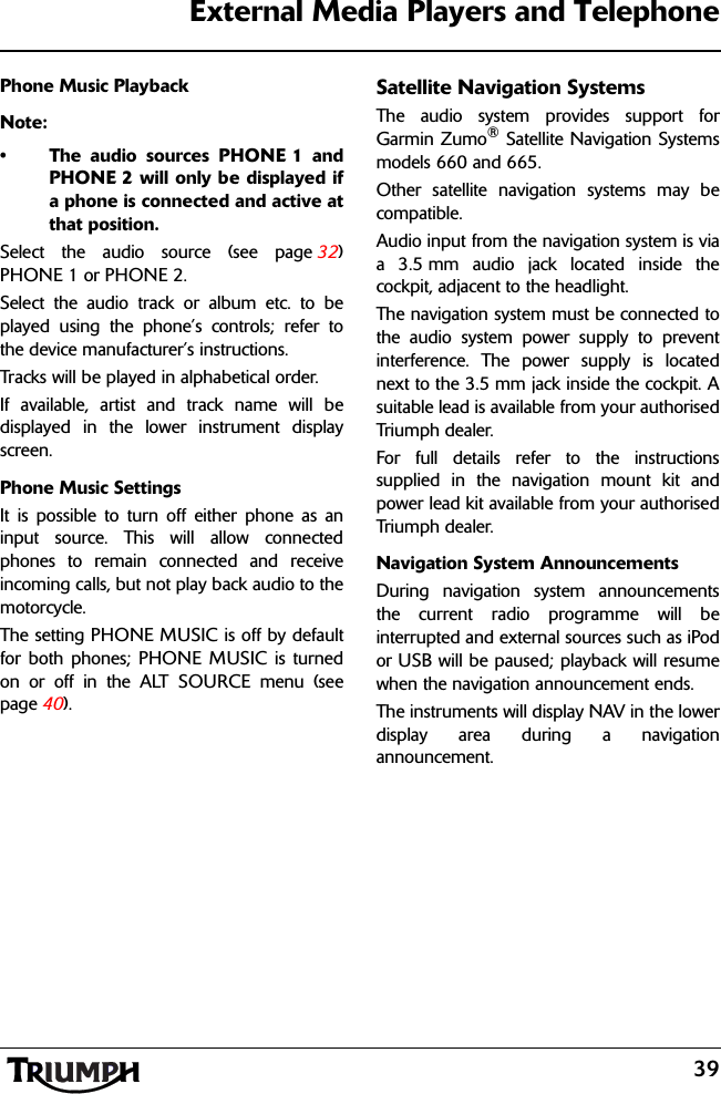 39External Media Players and TelephonePhone Music PlaybackNote:• The audio sources PHONE 1 andPHONE 2 will only be displayed ifa phone is connected and active atthat position.Select the audio source (see page 32)PHONE 1 or PHONE 2.Select the audio track or album etc. to beplayed using the phone’s controls; refer tothe device manufacturer’s instructions.Tracks will be played in alphabetical order.If available, artist and track name will bedisplayed in the lower instrument displayscreen.Phone Music SettingsIt is possible to turn off either phone as aninput source. This will allow connectedphones to remain connected and receiveincoming calls, but not play back audio to themotorcycle.The setting PHONE MUSIC is off by defaultfor both phones; PHONE MUSIC is turnedon or off in the ALT SOURCE menu (seepage 40).Satellite Navigation SystemsThe audio system provides support forGarmin Zumo® Satellite Navigation Systemsmodels 660 and 665.Other satellite navigation systems may becompatible.Audio input from the navigation system is viaa 3.5 mm audio jack located inside thecockpit, adjacent to the headlight.The navigation system must be connected tothe audio system power supply to preventinterference. The power supply is locatednext to the 3.5 mm jack inside the cockpit. Asuitable lead is available from your authorisedTriumph dealer.For full details refer to the instructionssupplied in the navigation mount kit andpower lead kit available from your authorisedTriumph dealer.Navigation System AnnouncementsDuring navigation system announcementsthe current radio programme will beinterrupted and external sources such as iPodor USB will be paused; playback will resumewhen the navigation announcement ends.The instruments will display NAV in the lowerdisplay area during a navigationannouncement.