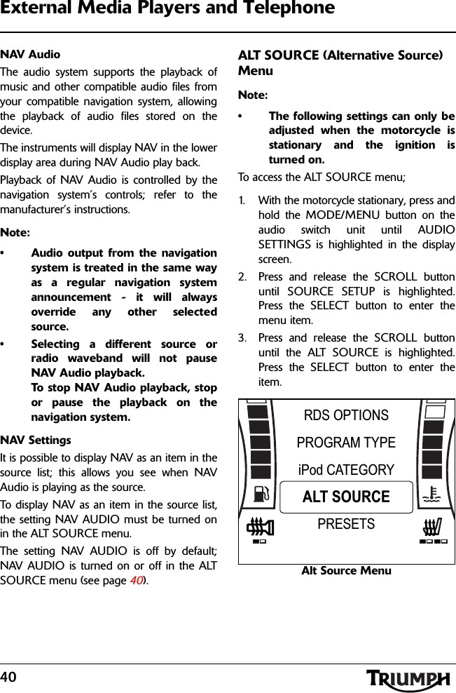 40External Media Players and TelephoneNAV AudioThe audio system supports the playback ofmusic and other compatible audio files fromyour compatible navigation system, allowingthe playback of audio files stored on thedevice.The instruments will display NAV in the lowerdisplay area during NAV Audio play back.Playback of NAV Audio is controlled by thenavigation system’s controls; refer to themanufacturer’s instructions.Note:• Audio output from the navigationsystem is treated in the same wayas a regular navigation systemannouncement - it will alwaysoverride any other selectedsource.• Selecting a different source orradio waveband will not pauseNAV Audio playback. To stop NAV Audio playback, stopor pause the playback on thenavigation system.NAV SettingsIt is possible to display NAV as an item in thesource list; this allows you see when NAVAudio is playing as the source.To display NAV as an item in the source list,the setting NAV AUDIO must be turned onin the ALT SOURCE menu.The setting NAV AUDIO is off by default;NAV AUDIO is turned on or off in the ALTSOURCE menu (see page 40).ALT SOURCE (Alternative Source) MenuNote:• The following settings can only beadjusted when the motorcycle isstationary and the ignition isturned on.To access the ALT SOURCE menu;1. With the motorcycle stationary, press andhold the MODE/MENU button on theaudio switch unit until AUDIOSETTINGS is highlighted in the displayscreen.2. Press and release the SCROLL buttonuntil SOURCE SETUP is highlighted.Press the SELECT button to enter themenu item.3. Press and release the SCROLL buttonuntil the ALT SOURCE is highlighted.Press the SELECT button to enter theitem.Alt Source MenuPROGRAM TYPEiPod CATEGORYRDS OPTIONSALT SOURCEPRESETS