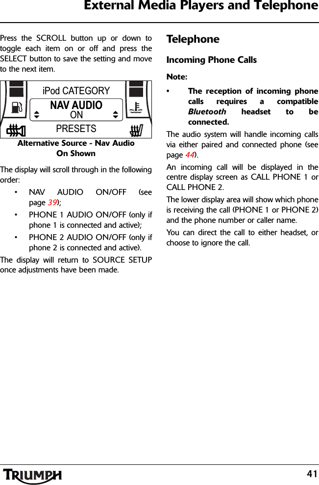 41External Media Players and TelephonePress the SCROLL button up or down totoggle each item on or off and press theSELECT button to save the setting and moveto the next item.Alternative Source - Nav Audio On ShownThe display will scroll through in the followingorder:•NAV AUDIO ON/OFF (seepage 39);• PHONE 1 AUDIO ON/OFF (only ifphone 1 is connected and active);• PHONE 2 AUDIO ON/OFF (only ifphone 2 is connected and active).The display will return to SOURCE SETUPonce adjustments have been made.TelephoneIncoming Phone CallsNote:• The reception of incoming phonecalls requires a compatibleBluetooth headset to beconnected.The audio system will handle incoming callsvia either paired and connected phone (seepage 44).An incoming call will be displayed in thecentre display screen as CALL PHONE 1 orCALL PHONE 2.The lower display area will show which phoneis receiving the call (PHONE 1 or PHONE 2)and the phone number or caller name.You can direct the call to either headset, orchoose to ignore the call.iPod CATEGORYNAV AUDIOPRESETSON