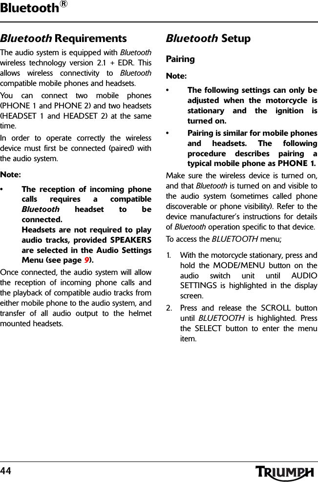 44Bluetooth®Bluetooth RequirementsThe audio system is equipped with Bluetoothwireless technology version 2.1 + EDR. Thisallows wireless connectivity to Bluetoothcompatible mobile phones and headsets.You can connect two mobile phones(PHONE 1 and PHONE 2) and two headsets(HEADSET 1 and HEADSET 2) at the sametime.In order to operate correctly the wirelessdevice must first be connected (paired) withthe audio system.Note:• The reception of incoming phonecalls requires a compatibleBluetooth headset to beconnected. Headsets are not required to playaudio tracks, provided SPEAKERSare selected in the Audio SettingsMenu (see page 9).Once connected, the audio system will allowthe reception of incoming phone calls andthe playback of compatible audio tracks fromeither mobile phone to the audio system, andtransfer of all audio output to the helmetmounted headsets.Bluetooth SetupPairingNote:• The following settings can only beadjusted when the motorcycle isstationary and the ignition isturned on.• Pairing is similar for mobile phonesand headsets. The followingprocedure describes pairing atypical mobile phone as PHONE 1.Make sure the wireless device is turned on,and that Bluetooth is turned on and visible tothe audio system (sometimes called phonediscoverable or phone visibility). Refer to thedevice manufacturer’s instructions for detailsof Bluetooth operation specific to that device.To ac cess  t h e BLUETOOTH menu;1. With the motorcycle stationary, press andhold the MODE/MENU button on theaudio switch unit until AUDIOSETTINGS is highlighted in the displayscreen.2. Press and release the SCROLL buttonuntil  BLUETOOTH is highlighted. Pressthe SELECT button to enter the menuitem.