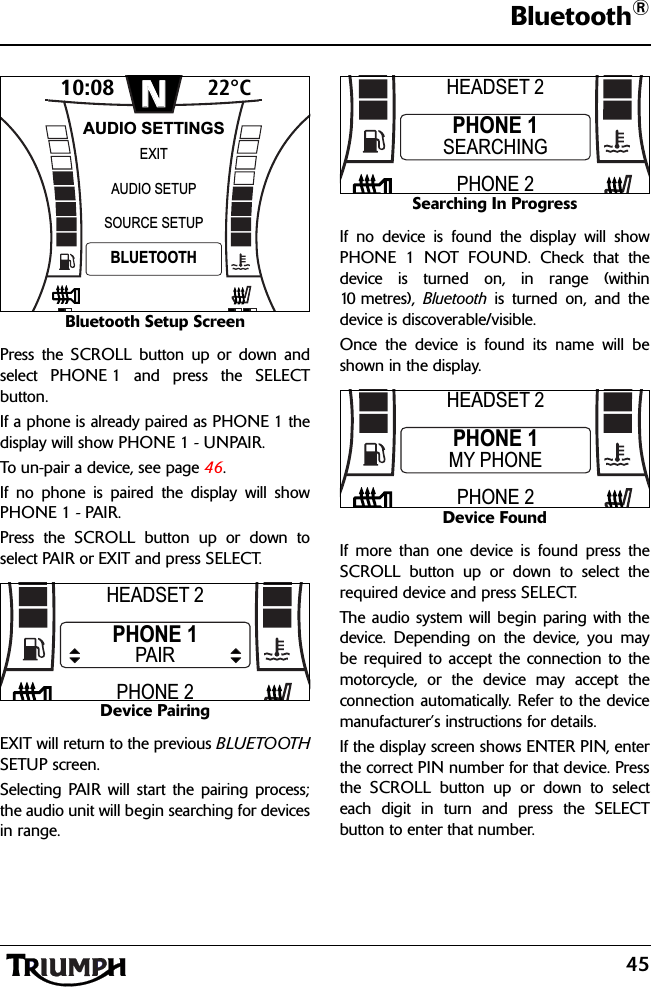 45Bluetooth®Bluetooth Setup ScreenPress the SCROLL button up or down andselect PHONE 1 and press the SELECTbutton.If a phone is already paired as PHONE 1 thedisplay will show PHONE 1 - UNPAIR. To un-pair a device, see page 46.If no phone is paired the display will showPHONE 1 - PAIR.Press the SCROLL button up or down toselect PAIR or EXIT and press SELECT.Device PairingEXIT will return to the previous BLUETOOTHSETUP screen.Selecting PAIR will start the pairing process;the audio unit will begin searching for devicesin range.Searching In ProgressIf no device is found the display will showPHONE 1 NOT FOUND. Check that thedevice is turned on, in range (within10 metres),  Bluetooth is turned on, and thedevice is discoverable/visible.Once the device is found its name will beshown in the display.Device FoundIf more than one device is found press theSCROLL button up or down to select therequired device and press SELECT.The audio system will begin paring with thedevice. Depending on the device, you maybe required to accept the connection to themotorcycle, or the device may accept theconnection automatically. Refer to the devicemanufacturer’s instructions for details.If the display screen shows ENTER PIN, enterthe correct PIN number for that device. Pressthe SCROLL button up or down to selecteach digit in turn and press the SELECTbutton to enter that number. 10:08N22°CSOURCE SETUPEXITBLUETOOTHAUDIO SETUPAUDIO SETTINGSHEADSET 2PHONE 2PHONE 1PAIRHEADSET 2PHONE 2PHONE 1SEARCHINGHEADSET 2PHONE 2PHONE 1MY PHONE