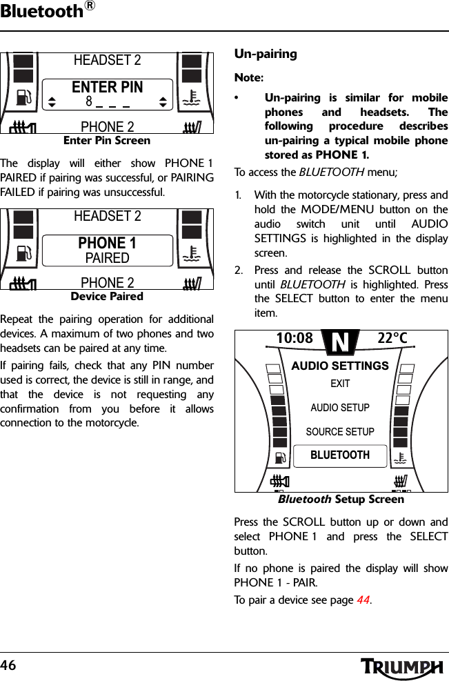 46Bluetooth®Enter Pin ScreenThe display will either show PHONE 1PAIRED if pairing was successful, or PAIRINGFAILED if pairing was unsuccessful.Device PairedRepeat the pairing operation for additionaldevices. A maximum of two phones and twoheadsets can be paired at any time.If pairing fails, check that any PIN numberused is correct, the device is still in range, andthat the device is not requesting anyconfirmation from you before it allowsconnection to the motorcycle.Un-pairingNote:• Un-pairing is similar for mobilephones and headsets. Thefollowing procedure describesun-pairing a typical mobile phonestored as PHONE 1.To ac cess  t h e BLUETOOTH menu;1. With the motorcycle stationary, press andhold the MODE/MENU button on theaudio switch unit until AUDIOSETTINGS is highlighted in the displayscreen.2. Press and release the SCROLL buttonuntil  BLUETOOTH is highlighted. Pressthe SELECT button to enter the menuitem.Bluetooth Setup ScreenPress the SCROLL button up or down andselect PHONE 1 and press the SELECTbutton.If no phone is paired the display will showPHONE 1 - PAIR. To pair a device see page 44.HEADSET 2PHONE 2ENTER PINHEADSET 2PHONE 2PHONE 1PAIRED10:08N22°CSOURCE SETUPEXITBLUETOOTHAUDIO SETUPAUDIO SETTINGS