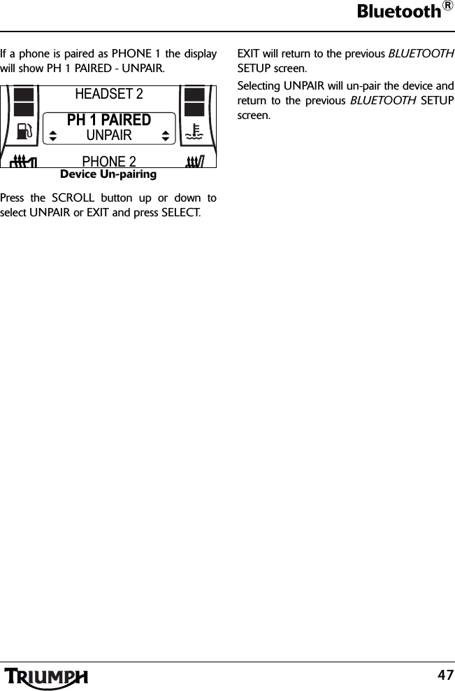 47Bluetooth®If a phone is paired as PHONE 1 the displaywill show PH 1 PAIRED - UNPAIR.Device Un-pairingPress the SCROLL button up or down toselect UNPAIR or EXIT and press SELECT.EXIT will return to the previous BLUETOOTHSETUP screen.Selecting UNPAIR will un-pair the device andreturn to the previous BLUETOOTH SETUPscreen.HEADSET 2PHONE 2PH 1 PAIREDUNPAIR