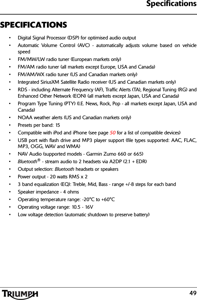 Specifications49SPECIFICATIONS• Digital Signal Processor (DSP) for optimised audio output• Automatic Volume Control (AVC) - automatically adjusts volume based on vehiclespeed• FM/MW/LW radio tuner (European markets only)• FM/AM radio tuner (all markets except Europe, USA and Canada)• FM/AM/WX radio tuner (US and Canadian markets only)• Integrated SiriusXM Satellite Radio receiver (US and Canadian markets only)• RDS - including Alternate Frequency (AF), Traffic Alerts (TA), Regional Tuning (RG) andEnhanced Other Network (EON) (all markets except Japan, USA and Canada)• Program Type Tuning (PTY) (I.E. News, Rock, Pop - all markets except Japan, USA andCanada)• NOAA weather alerts (US and Canadian markets only)• Presets per band: 15• Compatible with iPod and iPhone (see page 50 for a list of compatible devices)• USB port with flash drive and MP3 player support (file types supported: AAC, FLAC,MP3, OGG, WAV and WMA)• NAV Audio (supported models - Garmin Zumo 660 or 665)•Bluetooth® - stream audio to 2 headsets via A2DP (2.1 + EDR)• Output selection: Bluetooth headsets or speakers• Power output - 20 watts RMS x 2• 3 band equalization (EQ): Treble, Mid, Bass - range +/-8 steps for each band• Speaker impedance - 4 ohms• Operating temperature range: -20°C to +60°C• Operating voltage range: 10.5 - 16V• Low voltage detection (automatic shutdown to preserve battery)